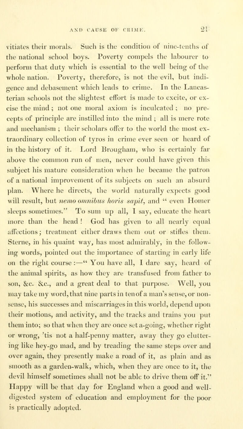 vitiates their morals. Such is the condition of nine-tenths of the national school boys. Poverty compels the labourer to perform that duty which is essential to the well being of the whole nation. Poverty, therefore, is not the evil, but indi- gence and debasement which leads to crime. In the Lancas- terian schools not the slightest effort is made to excite, or ex- cise the mind; not one moral axiom is inculcated ; no pre- cepts of principle are instilled into the mind ; all is mere rote and mechanism ; their scholars offer to the world the most ex- traordinary collection of tyros in crime ever seen or heard of in the history of it. Lord Brougham, who is certainly far above the common run of men, never could have given this subject his mature consideration when he became the patron of a national improvement of its subjects on such an absurd plan. Where he directs, the world naturally expects good will result, but nemo omnibus horis sapit, and  even Homer sleeps sometimes. To sum up all, I say, educate the heart more than the head ! God has given to all nearly equal affections; treatment either draws them out or stifles them. Sterne, in his quaint way, has most admirably, in the follow- ing words, pointed out the importance of starting in early life on the right course :— You have all, I dare say, heard of the animal spirits, as how they are transfused from father to son, &c. &c, and a great deal to that purpose. Well, you may take my word, that nine parts in tenof a man's sense, or non- sense, his successes and miscarriages in this world, depend upon their motions, and activity, and the tracks and trains you put them into; so that when they are once seta-going, whether right or wrong, 'tis not a half-penny matter, away they go clutter- ing like hey-go mad, and by treading the same steps over and over again, they presently make a road of it, as plain and as smooth as a garden-walk, which, when they are once to it, the devil himself sometimes shall not be able to drive them off it. Happy will be that day for England when a good and well- digested system of education and employment for the poor is practically adopted.