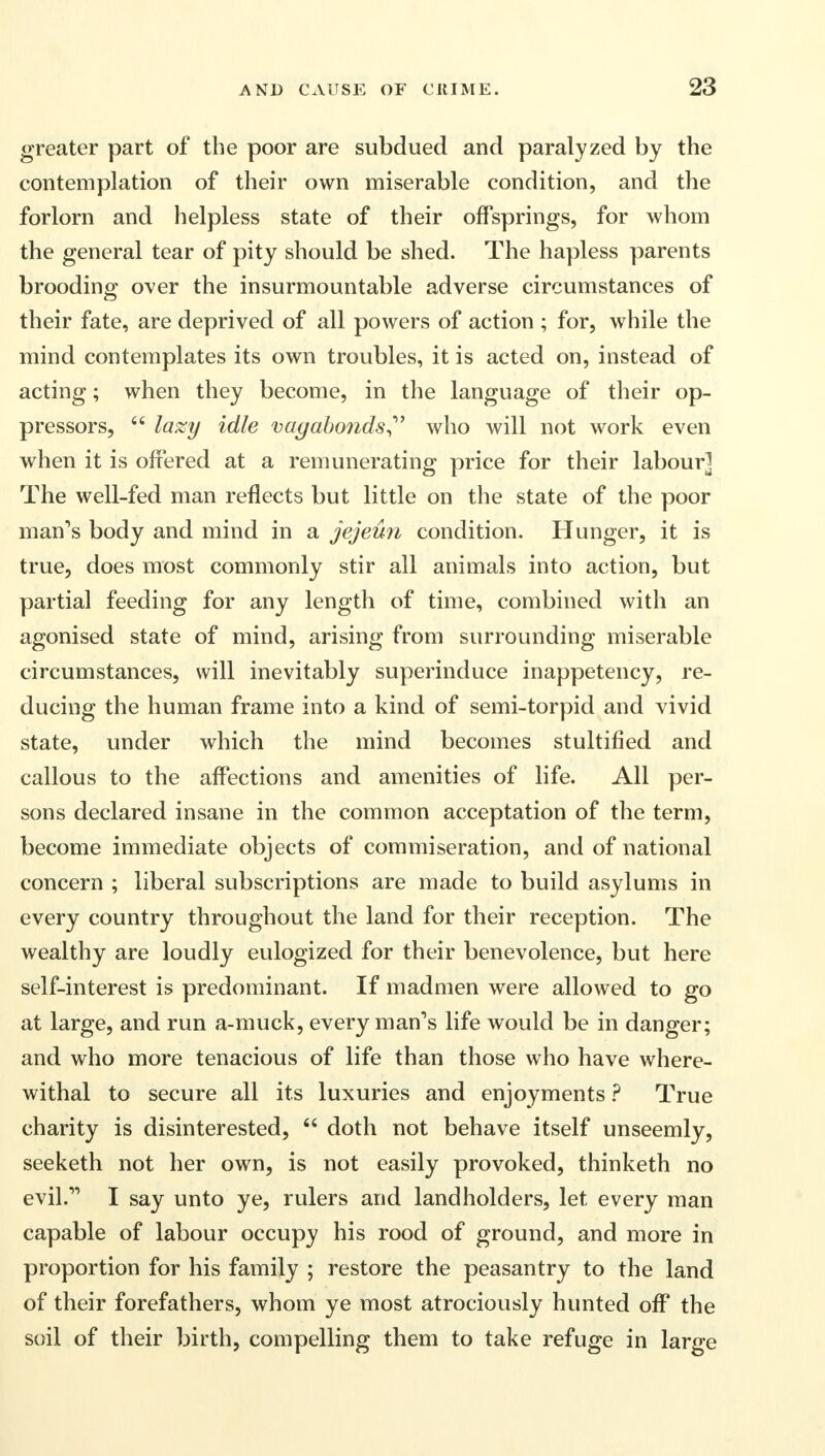 greater part of the poor are subdued and paralyzed by the contemplation of their own miserable condition, and the forlorn and helpless state of their offsprings, for whom the general tear of pity should be shed. The hapless parents brooding over the insurmountable adverse circumstances of their fate, are deprived of all powers of action ; for, while the mind contemplates its own troubles, it is acted on, instead of acting; when they become, in the language of their op- pressors,  lazy idle vagabonds who will not work even when it is offered at a remunerating price for their labour] The well-fed man reflects but little on the state of the poor man's body and mind in a jejeun condition. Hunger, it is true, does most commonly stir all animals into action, but partial feeding for any length of time, combined with an agonised state of mind, arising from surrounding miserable circumstances, will inevitably superinduce inappetency, re- ducing the human frame into a kind of semi-torpid and vivid state, under which the mind becomes stultified and callous to the affections and amenities of life. All per- sons declared insane in the common acceptation of the term, become immediate objects of commiseration, and of national concern ; liberal subscriptions are made to build asylums in every country throughout the land for their reception. The wealthy are loudly eulogized for their benevolence, but here self-interest is predominant. If madmen were allowed to go at large, and run a-muck, every man's life would be in danger; and who more tenacious of life than those who have where- withal to secure all its luxuries and enjoyments ? True charity is disinterested,  doth not behave itself unseemly, seeketh not her own, is not easily provoked, thinketh no evil. I say unto ye, rulers and landholders, let every man capable of labour occupy his rood of ground, and more in proportion for his family ; restore the peasantry to the land of their forefathers, whom ye most atrociously hunted off the soil of their birth, compelling them to take refuge in large