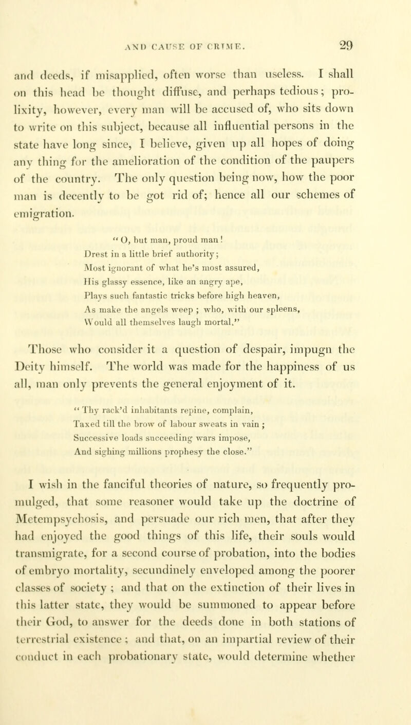 and deeds, if misapplied, often worse than useless. I shall on this head be thought diffuse, and perhaps tedious; pro- lixity, however, every man will be accused of, who sits down to write on tin's subject, because all influential persons in the state have long since, I believe, given up all hopes of doing any thing for the amelioration of the condition of the paupers of the country. The only question being now, how the poor man is decently to be got rid of; hence all our schemes of emigration.  O, but man, proud man ! Drest in a little brief authority; Most ignorant of what he's most assured, His glassy essence, like an angry ape, Plays such fantastic tricks before high heaven, As make the angels weep ; who, with our spleens, Would all themselves laugh mortal. Those who consider it a question of despair, impugn the Deity himself. The world was made for the happiness of us all, man only prevents the general enjoyment of it.  Thy rack'd inhabitants repine, complain, Taxed till the brow of labour sweats in vain ; Successive loads succeeding wars impose, And sighing millions prophesy the close. I wish in the fanciful theories of nature, so frequently pro- mulged, that some reasoner would take up the doctrine of Metempsychosis, and persuade our rich men, that after they had enjoyed the good things of this life, their souls would transmigrate, for a second course of probation, into the bodies of embryo mortality, secundinely enveloped among the poorer classe s of society ; and that on the extinction of their lives in this latter state, they would be summoned to appear before their God, to answer for the deeds done in both stations of terrestrial existence; and that, on an impartial review of their conduct in each probationary state, would determine whether