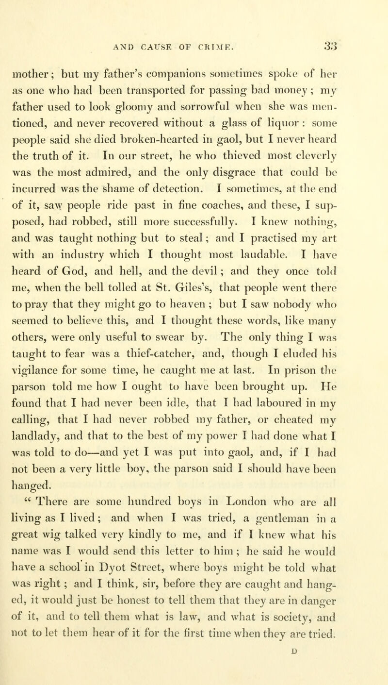 mother; but my father's companions sometimes spoke of her as one who had been transported for passing bad money ; my father used to look gloomy and sorrowful when she was men- tioned, and never recovered without a glass of liquor : some people said she died broken-hearted in gaol, but I never heard the truth of it. In our street, he who thieved most cleverly was the most admired, and the only disgrace that could be incurred was the shame of detection. I sometimes, at the end of it, saw people ride past in fine coaches, and these, I sup- posed, had robbed, still more successfully. I knew nothing, and was taught nothing but to steal; and I practised my art with an industry which I thought most laudable. I have heard of God, and hell, and the devil; and they once told me, when the bell tolled at St. Giles's, that people went there to pray that they might go to heaven ; but I saw nobody who seemed to believe this, and I thought these words, like many others, were only useful to swear by. The only thing I was taught to fear was a thief-catcher, and, though I eluded his vigilance for some time, he caught me at last. In prison the parson told me how I ought to have been brought up. He found that I had never been idle, that I had laboured in my calling, that I had never robbed my father, or cheated my landlady, and that to the best of my power I had done what I was told to do—and yet I was put into gaol, and, if I had not been a very little boy, the parson said I should have been hanged.  There are some hundred boys in London who are all living as I lived; and when I was tried, a gentleman in a great wig talked very kindly to me, and if I knew what his name was I would send this letter to him ; he said he would have a school in Dyot Street, where boys might be told what was right; and I think, sir, before they are caught and hang- ed, it would just be honest to tell them that they are in danger of it, and to tell them what is law, and what is society, and not to let them hear of it for the first time when they are tried, D