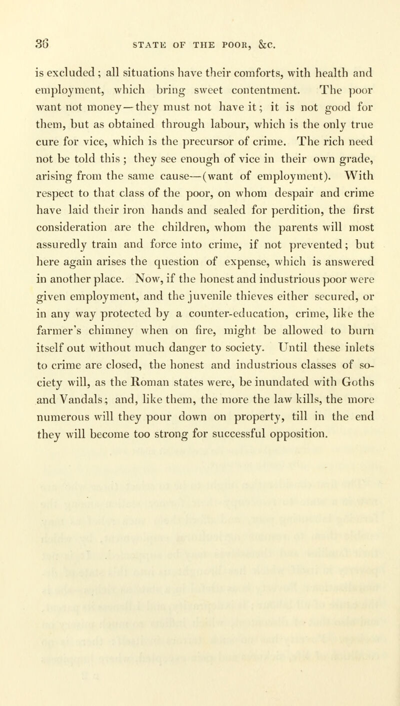 is excluded; all situations have their comforts, with health and employment, which bring sweet contentment. The poor want not money—they must not have it; it is not good for them, but as obtained through labour, which is the only true cure for vice, which is the precursor of crime. The rich need not be told this ; they see enough of vice in their own grade, arising from the same cause—(want of employment). With respect to that class of the poor, on whom despair and crime have laid their iron hands and sealed for perdition, the first consideration are the children, whom the parents will most assuredly train and force into crime, if not prevented; but here again arises the question of expense, which is answered in another place. Now, if the honest and industrious poor were given employment, and the juvenile thieves either secured, or in any way protected by a counter-education, crime, like the farmer's chimney when on fire, might be allowed to burn itself out without much danger to society. Until these inlets to crime are closed, the honest and industrious classes of so- ciety will, as the Roman states were, be inundated with Goths and Vandals; and, like them, the more the law kills, the more numerous will they pour down on property, till in the end they will become too strong for successful opposition.