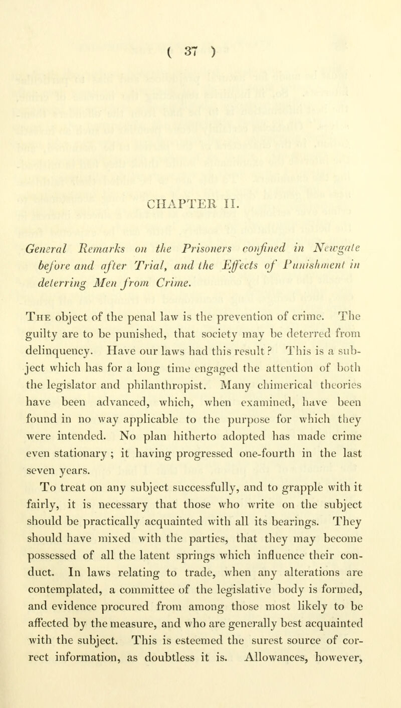 CHAPTER II. General Remarks on the Prisoners confined in Newgate before and after Trial, and the Effects of Vanishment in deterring Men from Crime. The object of the penal law is the prevention of crime. The guilty are to be punished, that society may be deterred from delinquency. Have our laws had this result ? This is a sub- ject which has for a long time engaged the attention of both the legislator and philanthropist. Many chimerical theories have been advanced, which, when examined, have been found in no way applicable to the purpose for which they were intended. No plan hitherto adopted has made crime even stationary; it having progressed one-fourth in the last seven years. To treat on any subject successfully, and to grapple with it fairly, it is necessary that those who write on the subject should be practically acquainted with all its bearings. They should have mixed with the parties, that they may become possessed of all the latent springs which influence their con- duct. In laws relating to trade, when any alterations are contemplated, a committee of the legislative body is formed, and evidence procured from among those most likely to be affected by the measure, and who are generally best acquainted with the subject. This is esteemed the surest source of cor- rect information, as doubtless it is. Allowances, however,