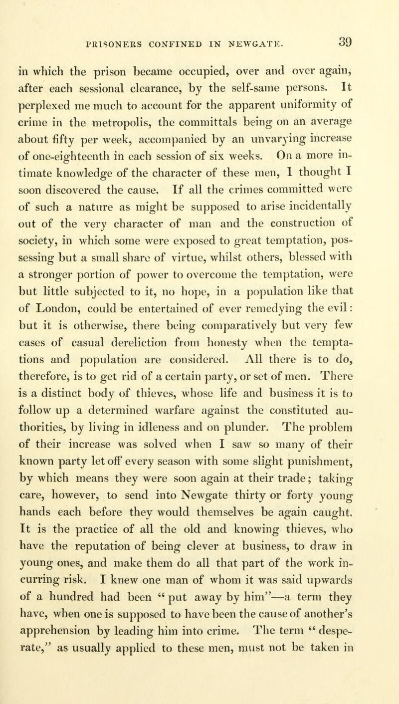 in which the prison became occupied, over and over again, after each sessional clearance, by the self-same persons. It perplexed me much to account for the apparent uniformity of crime in the metropolis, the committals being on an average about fifty per week, accompanied by an unvarying increase of one-eighteenth in each session of six weeks. On a more in- timate knowledge of the character of these men, 1 thought I soon discovered the cause. If all the crimes committed were of such a nature as might be supposed to arise incidentally out of the very character of man and the construction of society, in which some were exposed to great temptation, pos- sessing but a small share of virtue, whilst others, blessed with a stronger portion of power to overcome the temptation, were but little subjected to it, no hope, in a population like that of London, could be entertained of ever remedying the evil: but it is otherwise, there being comparatively but very few cases of casual dereliction from honesty when the tempta- tions and population are considered. All there is to do, therefore, is to get rid of a certain party, or set of men. There is a distinct body of thieves, whose life and business it is to follow up a determined warfare against the constituted au- thorities, by living in idleness and on plunder. The problem of their increase was solved when I saw so many of their known party let off every season with some slight punishment, by which means they were soon again at their trade; taking care, however, to send into Newgate thirty or forty young hands each before thev would themselves be again caught. mi O O It is the practice of all the old and knowing thieves, who have the reputation of being clever at business, to draw in young ones, and make them do all that part of the work in- curring risk. I knew one man of whom it was said upwards of a hundred had been  put away by him—a term they have, when one is supposed to have been the cause of another's apprehension by leading him into crime. The term  despe- rate, as usually applied to these men, must not be taken in