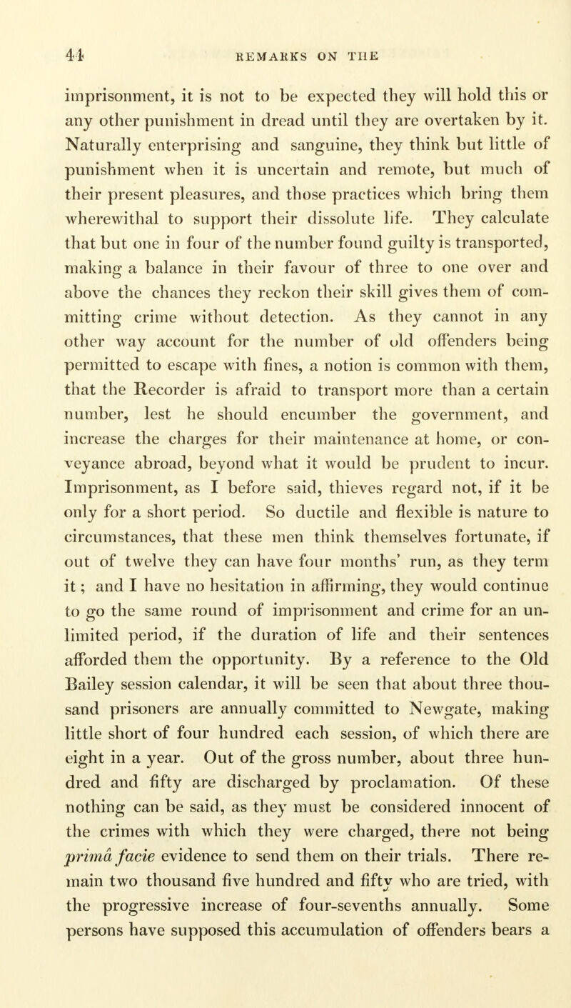 imprisonment, it is not to be expected they will hold this or any other punishment in dread until they are overtaken by it. Naturally enterprising and sanguine, they think but little of punishment when it is uncertain and remote, but much of their present pleasures, and those practices which bring them wherewithal to support their dissolute life. They calculate that but one in four of the number found guilty is transported, making a balance in their favour of three to one over and above the chances they reckon their skill gives them of com- mitting crime without detection. As they cannot in any other way account for the number of old offenders being permitted to escape with fines, a notion is common with them, that the Recorder is afraid to transport more than a certain number, lest he should encumber the government, and increase the charges for their maintenance at home, or con- veyance abroad, beyond what it would be prudent to incur. Imprisonment, as I before said, thieves regard not, if it be only for a short period. So ductile and flexible is nature to circumstances, that these men think themselves fortunate, if out of twelve they can have four months' run, as they term it; and I have no hesitation in affirming, they would continue to go the same round of imprisonment and crime for an un- limited period, if the duration of life and their sentences afforded them the opportunity. By a reference to the Old Bailey session calendar, it will be seen that about three thou- sand prisoners are annually committed to Newgate, making little short of four hundred each session, of which there are eight in a year. Out of the gross number, about three hun- dred and fifty are discharged by proclamation. Of these nothing can be said, as they must be considered innocent of the crimes with which they were charged, there not being prima facie evidence to send them on their trials. There re- main two thousand five hundred and fifty who are tried, with the progressive increase of four-sevenths annually. Some persons have supposed this accumulation of offenders bears a