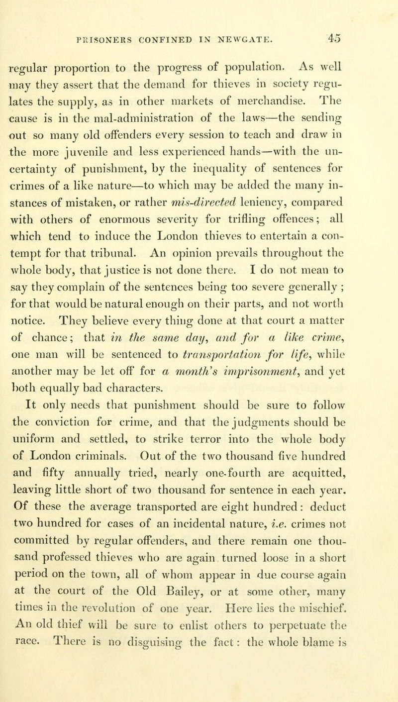 regular proportion to the progress of population. As well may they assert that the demand for thieves in society regu- lates the supply, as in other markets of merchandise. The cause is in the mal-administration of the laws—the sending out so many old offenders every session to teach and draw in the more juvenile and less experienced hands—with the un- certainty of punishment, by the inequality of sentences for crimes of a like nature—to which may be added the many in- stances of mistaken, or rather mis-directed leniency, compared with others of enormous severity for trifling offences; all which tend to induce the London thieves to entertain a con- tempt for that tribunal. An opinion prevails throughout the whole body, that justice is not done there. I do not mean to say they complain of the sentences being too severe generally ; for that would be natural enough on their parts, and not worth notice. They believe every thing done at that court a matter of chance; that in the same day, and for a like crime, one man will be sentenced to transportation for life, while another may be let off for a month's imprisonment, and yet both equally bad characters. It only needs that punishment should be sure to follow the conviction for crime, and that the judgments should be uniform and settled, to strike terror into the whole body of London criminals. Out of the two thousand five hundred and fifty annually tried, nearly one-fourth are acquitted, leaving little short of two thousand for sentence in each year. Of these the average transported are eight hundred: deduct two hundred for cases of an incidental nature, i.e. crimes not committed by regular offenders, and there remain one thou- sand professed thieves who are again turned loose in a short period on the town, all of whom appear in due course again at the court of the Old Bailey, or at some other, many times in the revolution of one year. Here lies the mischief. An old thief will be sure to enlist others to perpetuate the race. There is no disguising the fact: the whole blame is