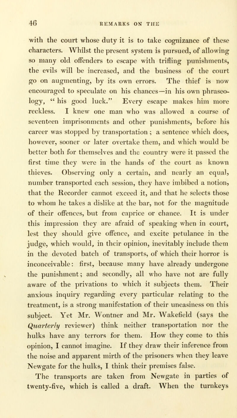 with the court whose duty it is to take cognizance of these characters. Whilst the present system is pursued, of allowing so many old offenders to escape with trifling punishments, the evils will be increased, and the business of the court go on augmenting, by its own errors. The thief is now encouraged to speculate on his chances—in his own phraseo- logy,  his good luck. Every escape makes him more reckless. I knew one man who was allowed a course of seventeen imprisonments and other punishments, before his career was stopped by transportation ; a sentence which does, however, sooner or later overtake them, and which would be better both for themselves and the country were it passed the first time they were in the hands of the court as known thieves. Observing only a certain, and nearly an equal, number transported each session, they have imbibed a notion, that the Recorder cannot exceed it, and that he selects those to whom he takes a dislike at the bar, not for the magnitude of their offences, but from caprice or chance. It is under this impression they are afraid of speaking when in court, lest they should give offence, and excite petulance in the judge, which would, in their opinion, inevitably include them in the devoted batch of transports, of which their horror is inconceivable: first, because many have already undergone the punishment; and secondly, all who have not are fully aware of the privations to which it subjects them. Their anxious inquiry regarding every particular relating to the treatment, is a strong manifestation of their uneasiness on this subject. Yet Mr. Wontner and Mr. Wakefield (says the Quarterly reviewer) think neither transportation nor the hulks have any terrors for them. How they come to this opinion, I cannot imagine. If they draw their inference from the noise and apparent mirth of the prisoners when they leave Newgate for the hulks, I think their premises false. The transports are taken from Newgate in parties of twenty-five, which is called a draft. When the turnkeys