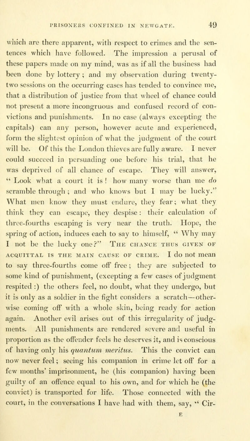 which are there apparent, with respect to crimes and the sen- tences which have followed. The impression a perusal of these papers made on my mind, was as if all the business had been done by lottery; and my observation during twenty- two sessions on the occurring cases has tended to convince me, that a distribution of justice from that wheel of chance could not present a more incongruous and confused record of con- victions and punishments. In no case (always excepting the capitals) can any person, however acute and experienced, form the slightest opinion of what the judgment of the court will be. Of this the London thieves are fully aware. I never could succeed in persuading one before his trial, that he was deprived of all chance of escape. They will answer, Look what a court it is ! how many worse than me do scramble through ; and who knows but I may be lucky. What men know they must endure, they fear; what they think they can escape, they despise: their calculation of three-fourths escaping is very near the truth. Hope, the spring of action, induces each to say to himself, Why may I not be the lucky one? The chance thus given of ACQUITTAL IS THE MAIN CAUSE OF CRIME. I do not mean to say three-fourths come off free; they are subjected to some kind of punishment, (excepting a few cases of judgment respited :) the others feel, no doubt, what they undergo, but it is only as a soldier in the fight considers a scratch—other- wise coming off with a whole skin, being ready for action again. Another evil arises out of this irregularity of judg- ments. All punishments are rendered severe and useful in proportion as the offender feels he deserves it, and is conscious of having only his quantum meritus. This the convict can now never feel; seeing his companion in crime let off for a few months' imprisonment, he (his companion) having been guilty of an offence equal to his own, and for which he (the convict) is transported for life. Those connected with the court, in the conversations I have had with them, say, %< Cir- E