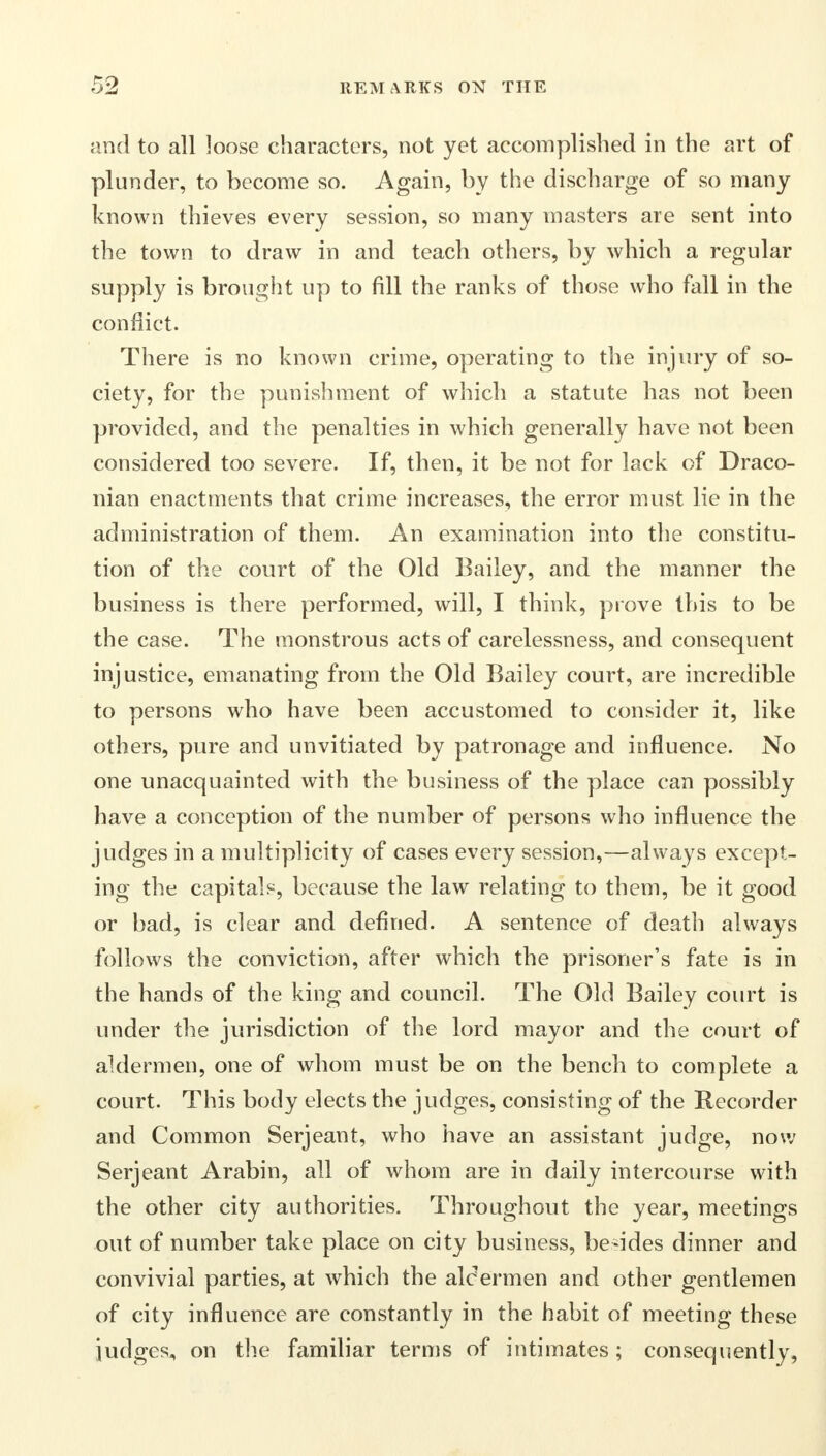 and to all loose characters, not yet accomplished in the art of plunder, to become so. Again, by the discharge of so many known thieves every session, so many masters are sent into the town to draw in and teach others, by which a regular supply is brought up to fill the ranks of those who fall in the conflict. There is no known crime, operating to the injury of so- ciety, for the punishment of which a statute has not been provided, and the penalties in which generally have not been considered too severe. If, then, it be not for lack of Draco- nian enactments that crime increases, the error must lie in the administration of them. An examination into the constitu- tion of the court of the Old Bailey, and the manner the business is there performed, will, I think, prove this to be the case. The monstrous acts of carelessness, and consequent injustice, emanating from the Old Bailey court, are incredible to persons who have been accustomed to consider it, like others, pure and unvitiated by patronage and influence. No one unacquainted with the business of the place can possibly have a conception of the number of persons who influence the judges in a multiplicity of cases every session,—always except- ing the capitals, because the law relating to them, be it good or bad, is clear and defined. A sentence of death always follows the conviction, after which the prisoner's fate is in the hands of the king and council. The Old Bailey court is under the jurisdiction of the lord mayor and the court of aldermen, one of whom must be on the bench to complete a court. This body elects the judges, consisting of the Recorder and Common Serjeant, who have an assistant judge, now Serjeant Arabin, all of whom are in daily intercourse with the other city authorities. Throughout the year, meetings out of number take place on city business, besides dinner and convivial parties, at which the alcermen and other gentlemen of city influence are constantly in the habit of meeting these judges, on the familiar terms of intimates; consequently,