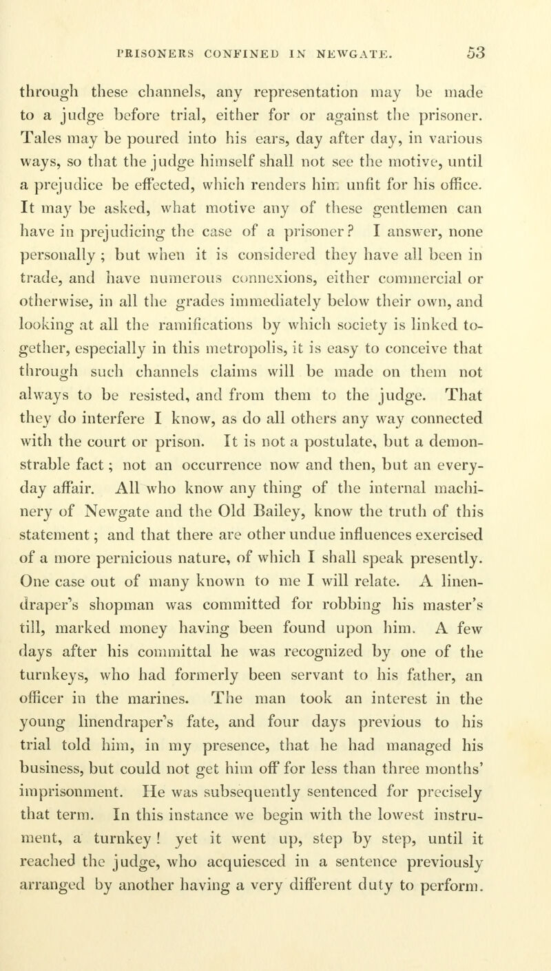through these channels, any representation may be made to a judge before trial, either for or against the prisoner. Tales may be poured into his ears, day after day, in various ways, so that the judge himself shall not see the motive, until a prejudice be effected, which renders him unfit for his office. It may be asked, what motive any of these gentlemen can have in prejudicing the case of a prisoner? I answer, none personally ; but when it is considered they have all been in trade, and have numerous connexions, either commercial or otherwise, in all the grades immediately below their own, and looking at all the ramifications by which society is linked to- gether, especially in this metropolis, it is easy to conceive that through such channels claims will be made on them not always to be resisted, and from them to the judge. That they do interfere I know, as do all others any way connected with the court or prison. It is not a postulate, but a demon- strable fact; not an occurrence now and then, but an every- day affair. All who know any thing of the internal machi- nery of Newgate and the Old Bailey, know the truth of this statement; and that there are other undue influences exercised of a more pernicious nature, of which I shall speak presently. One case out of many known to me I will relate. A linen- drapers shopman was committed for robbing his master's till, marked money having been found upon him. A few days after his committal he was recognized by one of the turnkeys, who had formerly been servant to his father, an officer in the marines. The man took an interest in the young linendraper's fate, and four days previous to his trial told him, in my presence, that he had managed his business, but could not get him off for less than three months' imprisonment. He was subsequently sentenced for precisely that term. In this instance we begin with the lowest instru- ment, a turnkey ! yet it went up, step by step, until it reached the judge, who acquiesced in a sentence previously arranged by another having a very different duty to perform.