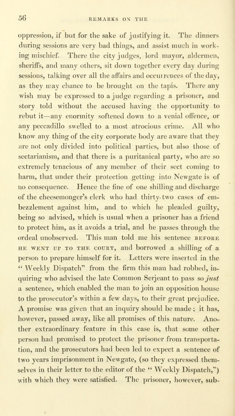 oppression, if but for the sake of justifying it. The dinners during sessions are very bad things, and assist much in work- ing mischief. There the city judges, lord mayor, aldermen, sheriffs, and many others, sit down together every day during sessions, talking over all the affairs and occuirences of the day, as they may chance to be brought on the tapis. There any wish may be expressed to a judge regarding a prisoner, and story told without the accused having the opportunity to rebut it—any enormity softened down to a venial offence, or any peccadillo swelled to a most atrocious crime. All who know any thing of the city corporate body are aware that they are not only divided into political parties, but also those of sectarianism, and that there is a puritanical party, who are so extremely tenacious of any member of their sect coming to harm, that under their protection getting into Newgate is of no consequence. Hence the fine of one shilling and discharge of the cheesemonger's clerk who had thirty-two cases of em- bezzlement against him, and to which he pleaded guilty, being so advised, which is usual when a prisoner has a friend to protect him, as it avoids a trial, and he passes through the ordeal unobserved. This man told me his sentence before he went ur to the court, and borrowed a shilling of a person to prepare himself for it. Letters were inserted in the  Weekly Dispatch from the firm this man had robbed, in- quiring who advised the late Common Serjeant to pass so just a sentence, which enabled the man to join an opposition house to the prosecutor's within a few days, to their great prejudice. A promise was given that an inquiry should be made ; it has, however, passed away, like all promises of this nature. Ano- ther extraordinary feature in this case is, that some other person had promised to protect the prisoner from transporta- tion, and the prosecutors had been led to expect a sentence of two years imprisonment in Newgate, (so they expressed them- selves in their letter to the editor of the  Weekly Dispatch,11) with which they were satisfied. The prisoner, however, sub-