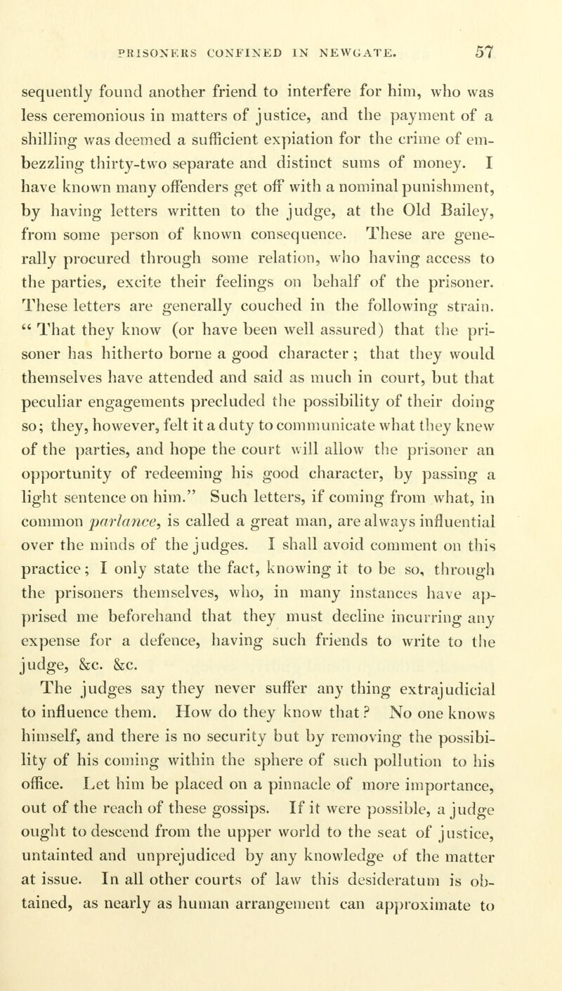 sequently found another friend to interfere for him, who was less ceremonious in matters of justice, and the payment of a shilling was deemed a sufficient expiation for the crime of em- bezzling thirty-two separate and distinct sums of money. I have known many offenders get off with a nominal punishment, by having letters written to the judge, at the Old Bailey, from some person of known consequence. These are gene- rally procured through some relation, who having access to the parties, excite their feelings on behalf of the prisoner. These letters are generally couched in the following strain.  That they know (or have been well assured) that the pri- soner has hitherto borne a good character; that they would themselves have attended and said as much in court, but that peculiar engagements precluded the possibility of their doing so; they, however, felt it a duty to communicate what they knew of the parties, and hope the court will allow the prisoner an opportunity of redeeming his good character, by passing a light sentence on him. Such letters, if coming from what, in common parlance, is called a great man, are always influential over the minds of the judges. I shall avoid comment on this practice; I only state the fact, knowing it to be so, through the prisoners themselves, who, in many instances have ap- prised me beforehand that they must decline incurring any expense for a defence, having such friends to write to the judge, &c. &c. The judges say they never suffer any thing extrajudicial to influence them. How do they know that ? No one knows himself, and there is no security but by removing the possibi- lity of his coming within the sphere of such pollution to his office. Let him be placed on a pinnacle of more importance, out of the reach of these gossips. If it were possible, a judge ought to descend from the upper world to the seat of justice, untainted and unprejudiced by any knowledge of the matter at issue. In all other courts of law this desideratum is ob- tained, as nearly as human arrangement can approximate to