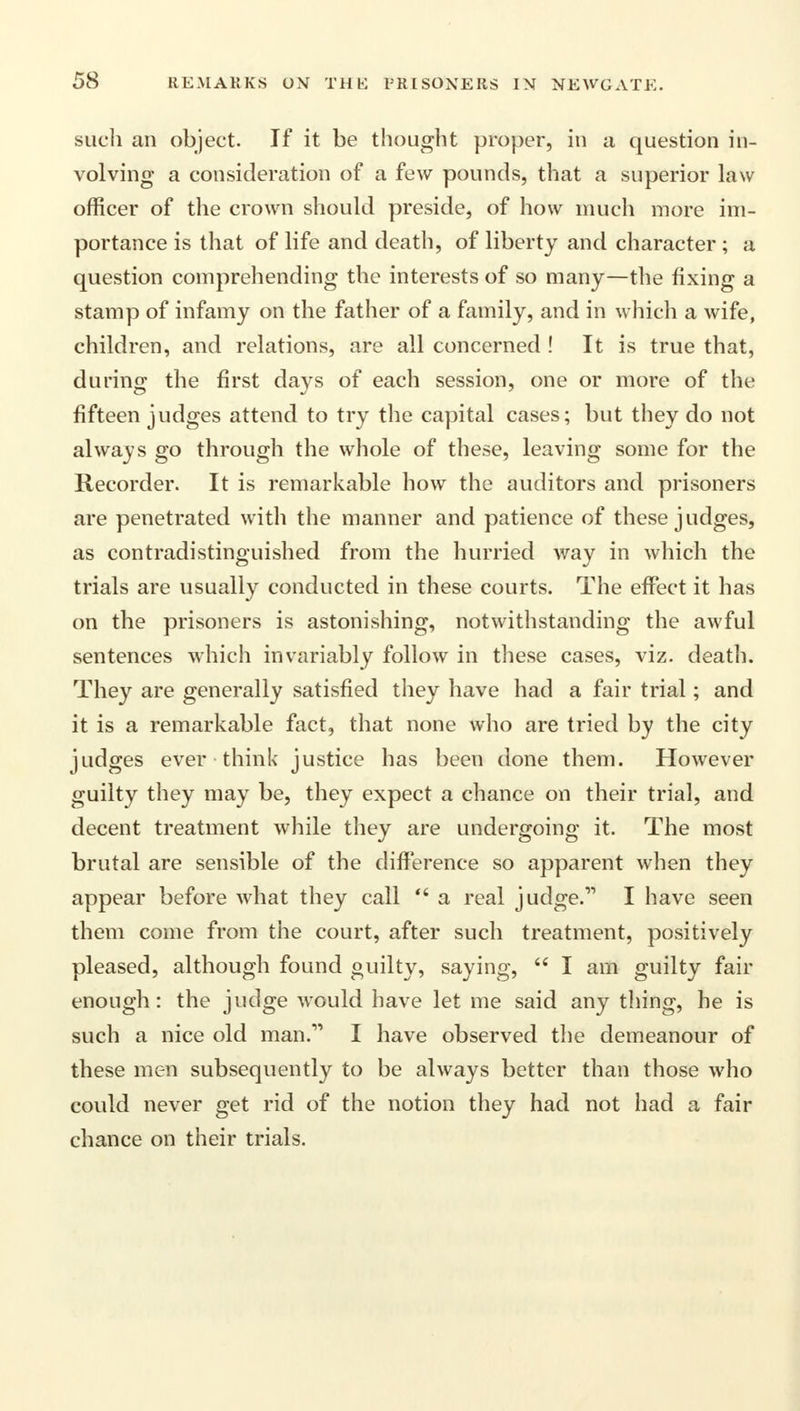 such an object. If it be thought proper, in a question in- volving a consideration of a few pounds, that a superior law officer of the crown should preside, of how much more im- portance is that of life and death, of liberty and character; a question comprehending the interests of so many—the fixing a stamp of infamy on the father of a family, and in which a wife, children, and relations, are all concerned ! It is true that, during the first days of each session, one or more of the fifteen judges attend to try the capital cases; but they do not always go through the whole of these, leaving some for the Recorder. It is remarkable how the auditors and prisoners are penetrated with the manner and patience of these judges, as contradistinguished from the hurried way in which the trials are usually conducted in these courts. The effect it has on the prisoners is astonishing, notwithstanding the awful sentences which invariably follow in these cases, viz. death. They are generally satisfied they have had a fair trial; and it is a remarkable fact, that none who are tried by the city judges ever think justice has been done them. However guilty they may be, they expect a chance on their trial, and decent treatment while they are undergoing it. The most brutal are sensible of the difference so apparent when they appear before what they call  a real judge.11 I have seen them come from the court, after such treatment, positively pleased, although found guilty, saying,  I am guilty fair enough: the judge would have let me said any thing, he is such a nice old man.11 I have observed the demeanour of these men subsequently to be always better than those who could never get rid of the notion they had not had a fair chance on their trials.