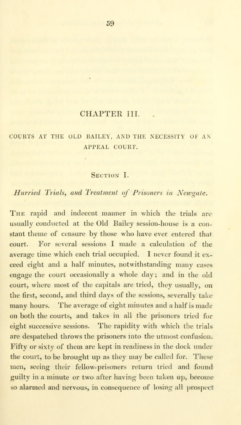 CHAPTER III. COURTS AT THE OLD BAILEY, AND THE NECESSITY OF AH APPEAL COURT. Section I. Hurried Trials, and Treatment of Prisoners in Newgate, The rapid and indecent manner in which the trials are usually conducted at the Old Bailey session-house is a con- stant theme of censure by those who have ever entered that court. For several sessions I made a calculation of the average time which each trial occupied. I never found it ex- ceed eight and a half minutes, notwithstanding many cases engage the court occasionally a whole day; and in the old court, where most of the capitals are tried, they usually, on the first, second, and third days of the sessions, severally take many hours. The average of eight minutes and a half is made on both the courts, and takes in all the prisoners tried for eight successive sessions. The rapidity with which the trials are despatched throws the prisoners into the utmost confusion. Fifty or sixty of them are kept in readiness in the dock under the court, to be brought up as they may be called for. These men, seeing their fellow-prisoners return tried and found guilty in a minute or two after having been taken up, become so alarmed and nervous, in consequence of losing all prospect!