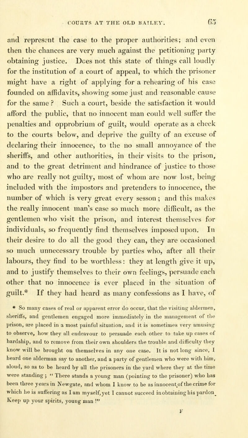 and represent the case to the proper authorities; and even then the chances are very much against the petitioning party obtaining justice. Does not this state of things call loudly for the institution of a court of appeal, to which the prisoner might have a right of applying for a rehearing of his case founded on affidavits, showing some just and reasonable cause for the same ? Such a court, beside the satisfaction it would afford the public, that no innocent man could well suffer the penalties and opprobrium of guilt, would operate as a check to the courts below, and deprive the guilty of an excuse of declaring their innocence, to the no small annoyance of the sheriffs, and other authorities, in their visits to the prison, and to the great detriment and hindrance of justice to those who are really not guilty, most of whom are now lost, being- included with the impostors and pretenders to innocence, the number of which is very great every sesson; and this makes the really innocent man's case so much more difficult, as the gentlemen who visit the prison, and interest themselves for individuals, so frequently find themselves imposed upon. In their desire to do all the good they can, they are occasioned so much unnecessary trouble by parties who, after all their labours, they find to be worthless: they at length give it up, and to justify themselves to their own feelings, persuade each other that no innocence is ever placed in the situation of guilt.* If they had heard as many confessions as I have, of * So many cases of real or apparent error do occur, that the visiting- aldermen, sheriffs, and gentlemen engaged more immediately in the management of the prison, are placed in a most painful situation, and it is sometimes very amusing to observe, how they all endeavour to persuade each other to take up cases of hardship, and to remove from their own shoulders the trouble and difficulty they know will be brought on themselves in any one case. It is not long since, I heard one alderman say to another, and a party of gentlemen who were with him, aloud, so as to be heard by all the prisoners in the yard where they at the time were standing ;  There stands a young man (pointing to the prisoner) who has been three years in Newgate, and whom I know to be as innocentsof the crime for which he is suffering as lam myself, yet I cannot succeed in obtaining his pardon^ Keep up your spirits, young man ! F