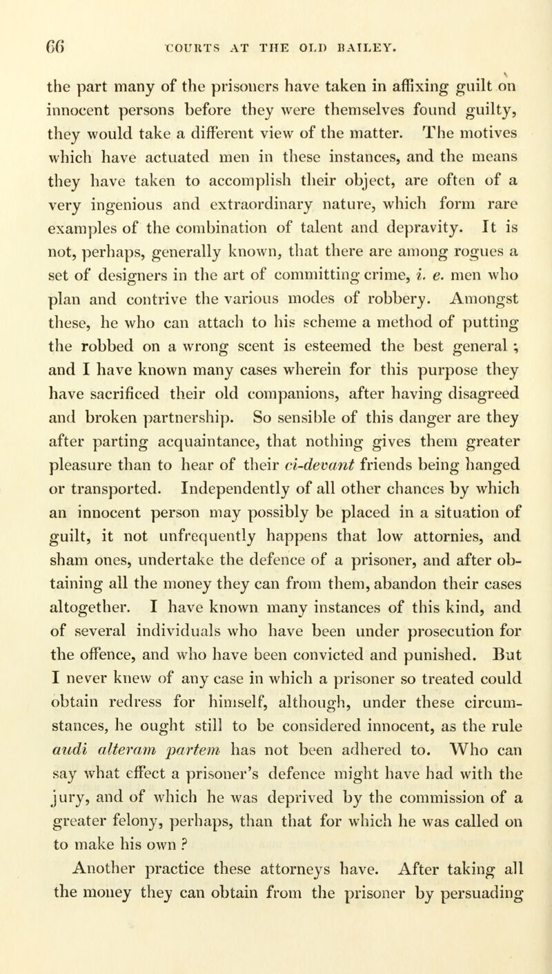 the part many of the prisoners have taken in affixing guilt on innocent persons before they were themselves found guilty, they would take a different view of the matter. The motives which have actuated men in these instances, and the means they have taken to accomplish their object, are often of a very ingenious and extraordinary nature, which form rare examples of the combination of talent and depravity. It is not, perhaps, generally known, that there are among rogues a set of designers in the art of committing crime, i. e. men who plan and contrive the various modes of robbery. Amongst these, he who can attach to his scheme a method of putting the robbed on a wrong scent is esteemed the best general ; and I have known many cases wherein for this purpose they have sacrificed their old companions, after having disagreed and broken partnership. So sensible of this danger are they after parting acquaintance, that nothing gives them greater pleasure than to hear of their ci-devant friends being hanged or transported. Independently of all other chances by which an innocent person may possibly be placed in a situation of guilt, it not unfrequently happens that low attornies, and sham ones, undertake the defence of a prisoner, and after ob- taining all the money they can from them, abandon their cases altogether. I have known many instances of this kind, and of several individuals who have been under prosecution for the offence, and who have been convicted and punished. But I never knew of any case in which a prisoner so treated could obtain redress for himself, although, under these circum- stances, he ought still to be considered innocent, as the rule audi alteram partem has not been adhered to. Who can say what effect a prisoner's defence might have had with the jury, and of which he was deprived by the commission of a greater felony, perhaps, than that for which he was called on to make his own ? Another practice these attorneys have. After taking all the money they can obtain from the prisoner by persuading