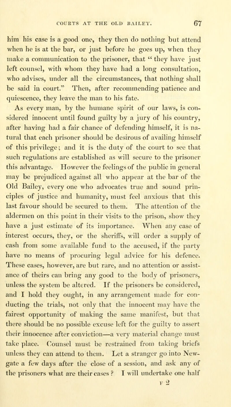 him his case is a good one, they then do nothing but attend when he is at the bar, or just before he goes up, when they snake a communication to the prisoner, that  they have just left counsel, with whom they have had a long consultation, who advises, under all the circumstances, that nothing shall be said in court. Then, after recommending patience and quiescence, they leave the man to his fate. As every man, by the humane spirit of our laws, is con- sidered innocent until found guilty by a jury of his country, after having had a fair chance of defending himself, it is na- tural that each prisoner should be desirous of availing himself of this privilege; and it is the duty of the court to see that such regulations are established as will secure to the prisoner this advantage. However the feelings of the public in general may be prejudiced against all who appear at the bar of the Old Bailey, every one who advocates true and sound prin- ciples of justice and humanity, must feel anxious that this last favour should be secured to them. The attention of the aldermen on this point in their visits to the prison, show they have a just estimate of its importance. When any case of interest occurs, they, or the sheriffs, will order a supply of cash from some available fund to the accused, if the party have no means of procuring legal advice for his defence. These cases, however, are but rare, and no attention or assist- ance of theirs can bring any good to the body of prisoners, unless the system be altered. If the prisoners be considered, and I hold they ought, in any arrangement made for con- ducting the trials, not only that the innocent may have the fairest opportunity of making the same manifest, but that there should be no possible excuse left for the guilty to assert their innocence after conviction—a very material change must take place. Counsel must be restrained from taking briefs unless they can attend to them. Let a stranger go into New- gate a few days after the close of a session, and ask any of the prisoners what are their cases ? I will undertake one half