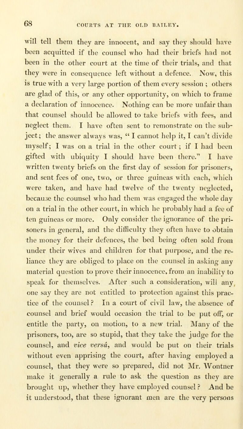 will tell them they are innocent, and say they should have been acquitted if the counsel who had their briefs had not been in the other court at the time of their trials, and that they were in consequence left without a defence. Now, this is true with a very large portion of them every session ; others are glad of this, or any other opportunity, on which to frame a declaration of innocence. Nothing can be more unfair than that counsel should be allowed to take briefs with fees, and neglect them. I have often sent to remonstrate on the sub- ject; the answer always was,  I cannot help it, I can't divide myself; I was on a trial iu the other court ; if I had been gifted with ubiquity I should have been there. I have written twenty briefs on the first day of session for prisoners, and sent fees of one, two, or three guineas with each, which were taken, and have had twelve of the twenty neglected, because the counsel who had them was engaged the whole day on a trial in the other court, in which he probably had a fee of ten guineas or more. Only consider the ignorance of the pri- soners in general, and the difficulty they often have to obtain the money for their defences, the bed being often sold from under their wives and children for that purpose, and the re- liance they are obliged to place on the counsel in asking any material question to prove their innocence, from an inability to speak for themselves. After such a consideration, will any, one say they are not entitled to protection against this prac- tice of the counsel? In a court of civil law, the absence of counsel and brief would occasion the trial to be put off, or entitle the party, on motion, to a new trial. Many of the prisoners, too, are so stupid, that they take the judge for the counsel, and vice versa, and would be put on their trials without even apprising the court, after having employed a counsel, that they were so prepared, did not Mr. Wontner make it generally a rule to ask the question as they are brought up, whether they have employed counsel ? And be it understood, that these ignorant men are the very persons