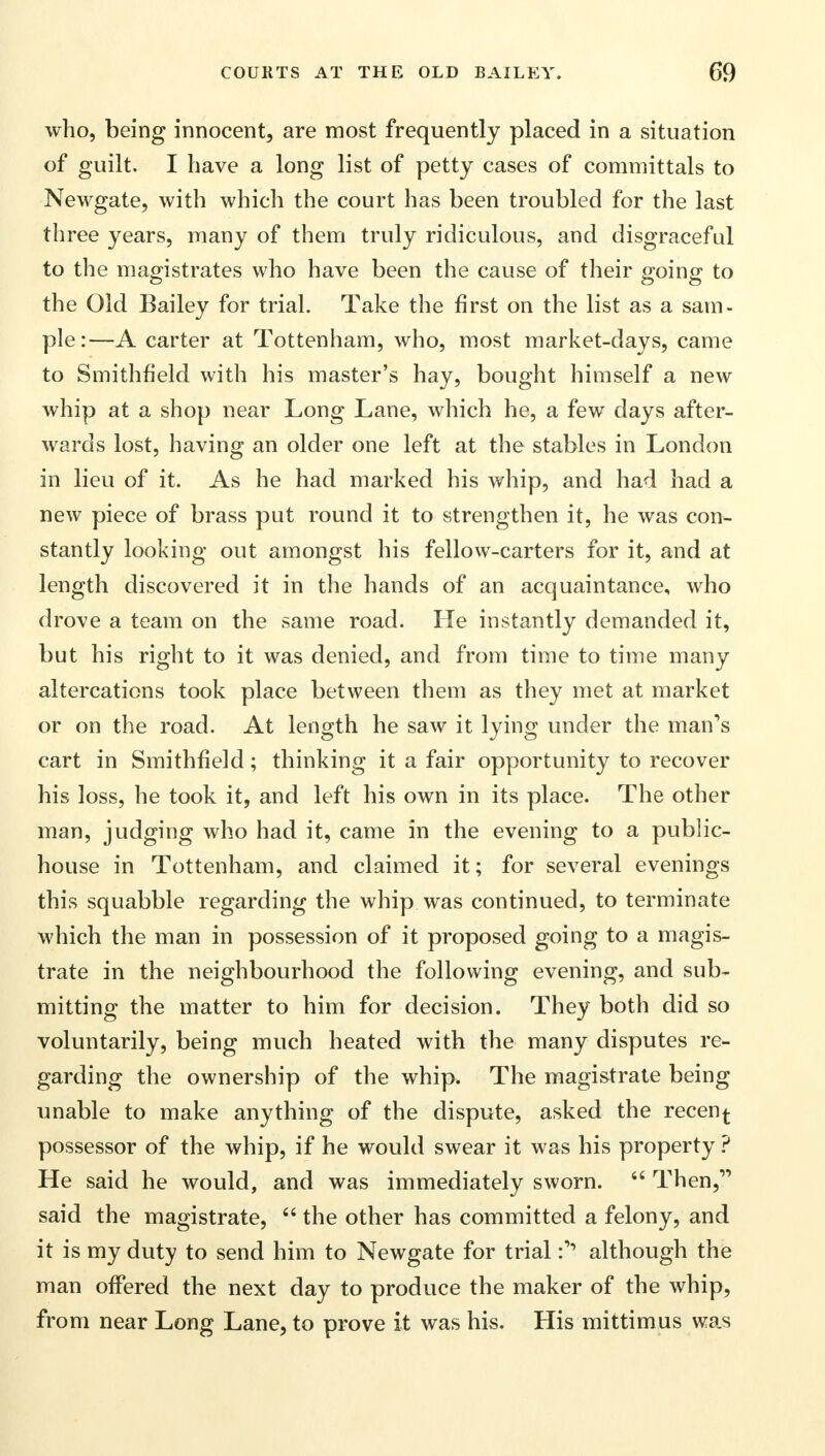 who, being innocent, are most frequently placed in a situation of guilt. I have a long list of petty cases of committals to Newgate, with which the court has been troubled for the last three years, many of them truly ridiculous, and disgraceful to the magistrates who have been the cause of their going to the Old Bailey for trial. Take the first on the list as a sam- ple:—A carter at Tottenham, who, most market-days, came to Smithfield with his master's hay, bought himself a new whip at a shop near Long Lane, which he, a few days after- wards lost, having an older one left at the stables in London in lieu of it. As he had marked his whip, and had had a new piece of brass put round it to strengthen it, he was con- stantly looking out amongst his fellow-carters for it, and at length discovered it in the hands of an acquaintance, who drove a team on the same road. He instantly demanded it, but his right to it was denied, and from time to time many altercations took place between them as they met at market or on the road. At length he saw it lying under the man's cart in Smithfield; thinking it a fair opportunity to recover his loss, he took it, and left his own in its place. The other man, judging who had it, came in the evening to a public- house in Tottenham, and claimed it; for several evenings this squabble regarding the whip was continued, to terminate which the man in possession of it proposed going to a magis- trate in the neighbourhood the following evening, and sub- mitting the matter to him for decision. They both did so voluntarily, being much heated with the many disputes re- garding the ownership of the whip. The magistrate being unable to make anything of the dispute, asked the recen^ possessor of the whip, if he would swear it was his property ? He said he would, and was immediately sworn. 44 Then, said the magistrate, 44 the other has committed a felony, and it is my duty to send him to Newgate for trialalthough the man offered the next day to produce the maker of the whip, from near Long Lane, to prove it was his. His mittimus was