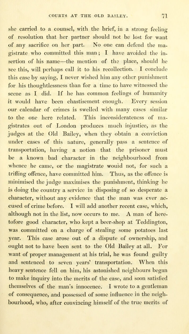 she carried to a counsel, with the brief, in a strong feeling of resolution that her partner should not be lost for want of any sacrifice on her part. No one can defend the ma- gistrate who committed this man; I have avoided the in- sertion of his name—the mention of the place, should he see this, will perhaps cal] it to his recollection. I conclude this case by saying, I never wished him any other punishment for his thoughtlessness than for a time to have witnessed the scene as I did. If he has common feelings of humanity it would have been chastisement enough. Every session our calendar of crimes is swelled with many cases similar to the one here related. This inconsiderateness of ma- gistrates out of London produces much injustice, as the judges at the Old Bailey, when they obtain a conviction under cases of this nature, generally pass a sentence of transportation, having a notion that the prisoner must be a known bad character in the neighbourhood from whence he came, or the magistrate would not, for such a trifling offence, have committed him. Thus, as the offence is minimised the judge maximises the punishment, thinking he is doing the country a service in disposing of so desperate a character, without any evidence that the man was ever ac- cused of crime before. I will add another recent case, which, although not in the list, now occurs to me. A man of here- tofore good character, who kept a beer-shop at Teddington, was committed on a charge of stealing some potatoes last year. This case arose out of a dispute of ownership, and ought not to have been sent to the Old Bailey at all. For want of proper management at his trial, he was found guilty and sentenced to seven years' transportation. When this heavy sentence fell on him, his astonished neighbours began to make inquiry into the merits of the case, and soon satisfied themselves of the man's innocence. I wrote to a gentleman of consequence, and possessed of some influence in the neigh- bourhood, who, after convincing himself of the true merits of