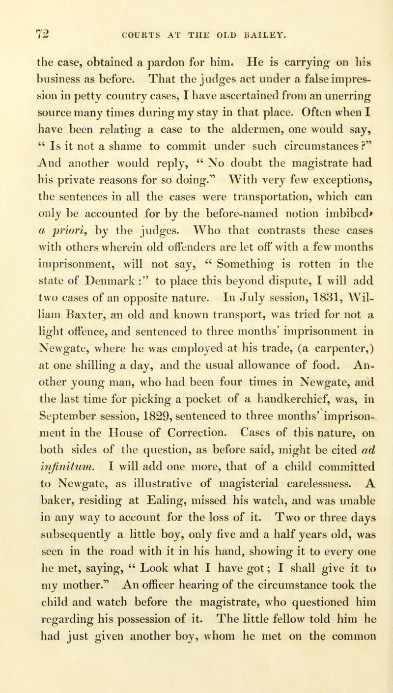 the case, obtained a pardon for him. He is carrying on his business as before. That the judges act under a false impres- sion in petty country cases, I have ascertained from an unerring source many times during my stay in that place. Often when I have been relating a case to the aldermen, one would say,  Is it not a shame to commit under such circumstances ?* And another would reply,  No doubt the magistrate had his private reasons for so doing. With very few exceptions, the sentences in all the cases were transportation, which can only be accounted for by the before-named notion imbibed* a priori, by the judges. Who that contrasts these cases with others wherein old offenders are let off with a few months imprisonment, will not say,  Something is rotten in the state of Denmark : to place this beyond dispute, I will add two cases of an opposite nature. In July session, 1831, Wil- liam Baxter, an old and known transport, was tried for not a light offence, and sentenced to three months' imprisonment in Newgate, where he was employed at his trade, (a carpenter,) at one shilling a day, and the usual allowance of food. An- other young man, who had been four times in Newgate, and the last time for picking a pocket of a h and kerchief, was, in September session, 1829, sentenced to three months' imprison- ment in the House of Correction. Cases of this nature, on both sides of the question, as before said, might be cited ad infinitum. I will add one more, that of a child committed to Newgate, as illustrative of magisterial carelessness. A baker, residing at Ealing, missed his watch, and was unable in any way to account for the loss of it. Two or three days subsequently a little boy, only five and a half years old, was seen in the road with it in his hand, showing it to every one he met, saying,  Look what I have got; I shall give it to my mother.1' An officer hearing of the circumstance took the child and watch before the magistrate, who questioned him regarding his possession of it. The little fellow told him he had just given another boy, whom he met on the common