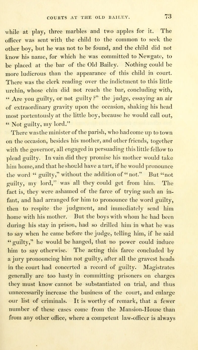 while at play, three marbles and two apples for it. The officer was sent with the child to the common to seek the other boy, but he was not to be found, and the child did not know his name, for which he was committed to Newgate, to be placed at the bar of the Old Bailey. Nothing could be more ludicrous than the appearance of this child in court. There was the clerk reading over the indictment to this little urchin, whose chin did not reach the bar, concluding with,  Are you guilty, or not guilty ? the judge, essaying an air of extraordinary gravity upon the occasion, shaking his head most portentously at the little boy, because he would call out,  Not guilty, my lord. There was the minister of the parish, who had come up to town on the occasion, besides his mother, and other friends, together with the governor, all engaged in persuading this little fellow to plead guilty. In vain did they promise his mother would take him home, and that he should have a tart, if he would pronounce the word  guilty, without the addition of  not. But not guilty, my lord, was all they could get from him. The fact is, they were ashamed of the farce of trying such an in- fant, and had arranged for him to pronounce the word guilty, then to respite the judgment, and immediately send him home with his mother. But the boys with whom he had been during his stay in prison, had so drilled him in what he was to say when he came before the judge, telling him, if he said  guilty, he would be hanged, that no power could induce him to say otherwise. The acting this farce concluded by a jury pronouncing him not guilty, after all the gravest heads in the court had concerted a record of guilty. Magistrates generally are too hasty in committing prisoners on charges they must know cannot be substantiated on trial, and thus unnecessarily increase the business of the court, and enlarge our list of criminals. It is worthy of remark, that a fewer number of these cases come from the Mansion-House than from any other office, where a competent law-officer is always