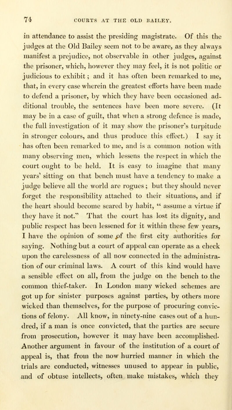 in attendance to assist the presiding magistrate. Of this the judges at the Old Bailey seem not to be aware, as they always manifest a prejudice, not observable in other judges, against the prisoner, which, however they may feel, it is not politic or judicious to exhibit; and it has often been remarked to me, that, in every case wherein the greatest efforts have been made to defend a prisoner, by which they have been occasioned ad- ditional trouble, the sentences have been more severe. (It may be in a case of guilt, that when a strong defence is made, the full investigation of it may show the prisoner's turpitude in stronger colours, and thus produce this effect.) I say it has often been remarked to me, and is a common notion with many observing men, which lessens the respect in which the court ought to be held. It is easy to imagine that many years1 sitting on that bench must have a tendency to make a judge believe all the world are rogues ; but they should never forget the responsibility attached to their situations, and if the heart should become seared by habit,  assume a virtue if they have it not. That the court has lost its dignity, and public respect has been lessened for it within these few years, I have the opinion of some pf the first city authorities for saying. Nothing but a court of appeal can operate as a check upon the carelessness of all now connected in the administra- tion of our criminal laws. A court of this kind would have a sensible effect on all, from the judge on the bench to the common thief-taker. In London many wicked schemes are got up for sinister purposes against parties, by others more wicked than themselves, for the purpose of procuring convic- tions of felony. All know, in ninety-nine cases out of a hun- dred, if a man is once convicted, that the parties are secure from prosecution, however it may have been accomplished. Another argument in favour of the institution of a court of appeal is, that from the now hurried manner in which the trials are conducted, witnesses unused to appear in public, and of obtuse intellects, often make mistakes, which they