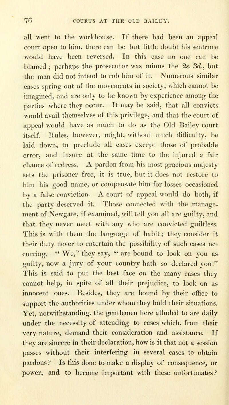 all went to the workhouse. If there had been an appeal court open to him, there can be but little doubt his sentence would have been reversed. In this case no one can be blamed ; perhaps the prosecutor was minus the 2s. 3d., but the man did not intend to rob him of it. Numerous similar cases spring out of the movements in society, which cannot be imagined, and are only to be known by experience among the parties where they occur. It may be said, that all convicts would avail themselves of this privilege, and that the court of appeal would have as much to do as the Old Bailey court itself, liules, however, might, without much difficulty, be laid down, to preclude all cases except those of probable error, and insure at the same time to the injured a fair chance of redress. A pardon from his most gracious majesty sets the prisoner free, it is true, but it does not restore to him his good name, or compensate him for losses occasioned by a false conviction. A court of appeal would do both, if the party deserved it. Those connected with the manage- ment of Newgate, if examined, will tell you all are guilty, and that they never meet with any who are convicted guiltless. This is with them the language of habit; they consider it their duty never to entertain the possibility of such cases oc- curring.  We, they say,  are bound to look on you as guilty, now a jury of your country hath so declared you. This is said to put the best face on the many cases they cannot help, in spite of all their prejudice, to look on as innocent ones. Besides, they are bound by their office to support the authorities under whom they hold their situations. Yet, notwithstanding, the gentlemen here alluded to are daily under the necessity of attending to cases which, from their very nature, demand their consideration and assistance. If they are sincere in their declaration, how is it that not a session passes without their interfering in several cases to obtain pardons ? Is this done to make a display of consequence, or power, and to become important with these unfortunates?