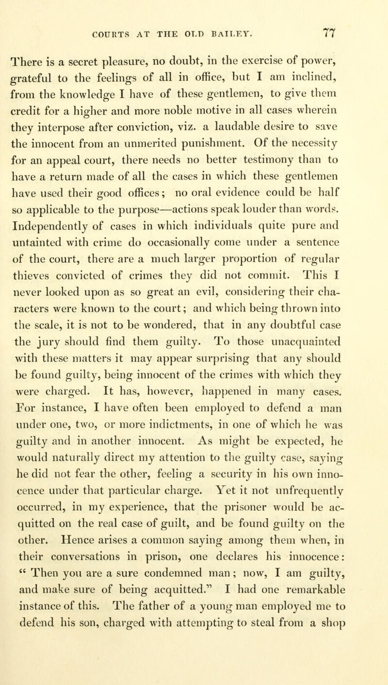 There is a secret pleasure, no doubt, in the exercise of power, grateful to the feelings of all in office, but I am inclined, from the knowledge I have of these gentlemen, to give them credit for a higher and more noble motive in all cases wherein they interpose after conviction, viz. a laudable desire to save the innocent from an unmerited punishment. Of the necessity for an appeal court, there needs no better testimony than to have a return made of all the cases in which these gentlemen have used their good offices; no oral evidence could be half so applicable to the purpose—actions speak louder than words. Independently of cases in which individuals quite pure and untainted with crime do occasionally come under a sentence of the court, there are a much larger proportion of regular thieves convicted of crimes they did not commit. This I never looked upon as so great an evil, considering their cha- racters were known to the court; and which being thrown into the scale, it is not to be wondered, that in any doubtful case the jury should find them guilty. To those unacquainted with these matters it may appear surprising that any should be found guilty, being innocent of the crimes with which they were charged. It has, however, happened in many cases. For instance, I have often been employed to defend a man under one, two, or more indictments, in one of which he was guilty and in another innocent. As might be expected, he would naturally direct my attention to the guilty case, saying he did not fear the other, feeling a security in his own inno- cence under that particular charge. Yet it not unfrequentlv occurred, in my experience, that the prisoner would be ac- quitted on the real case of guilt, and be found guilty on the other. Hence arises a common saying among them when, in their conversations in prison, one declares his innocence:  Then you are a sure condemned man; now, I am guilty, and make sure of being acquitted. I had one remarkable instance of this. The father of a young man employed me to defend his son, charged with attempting to steal from a shop
