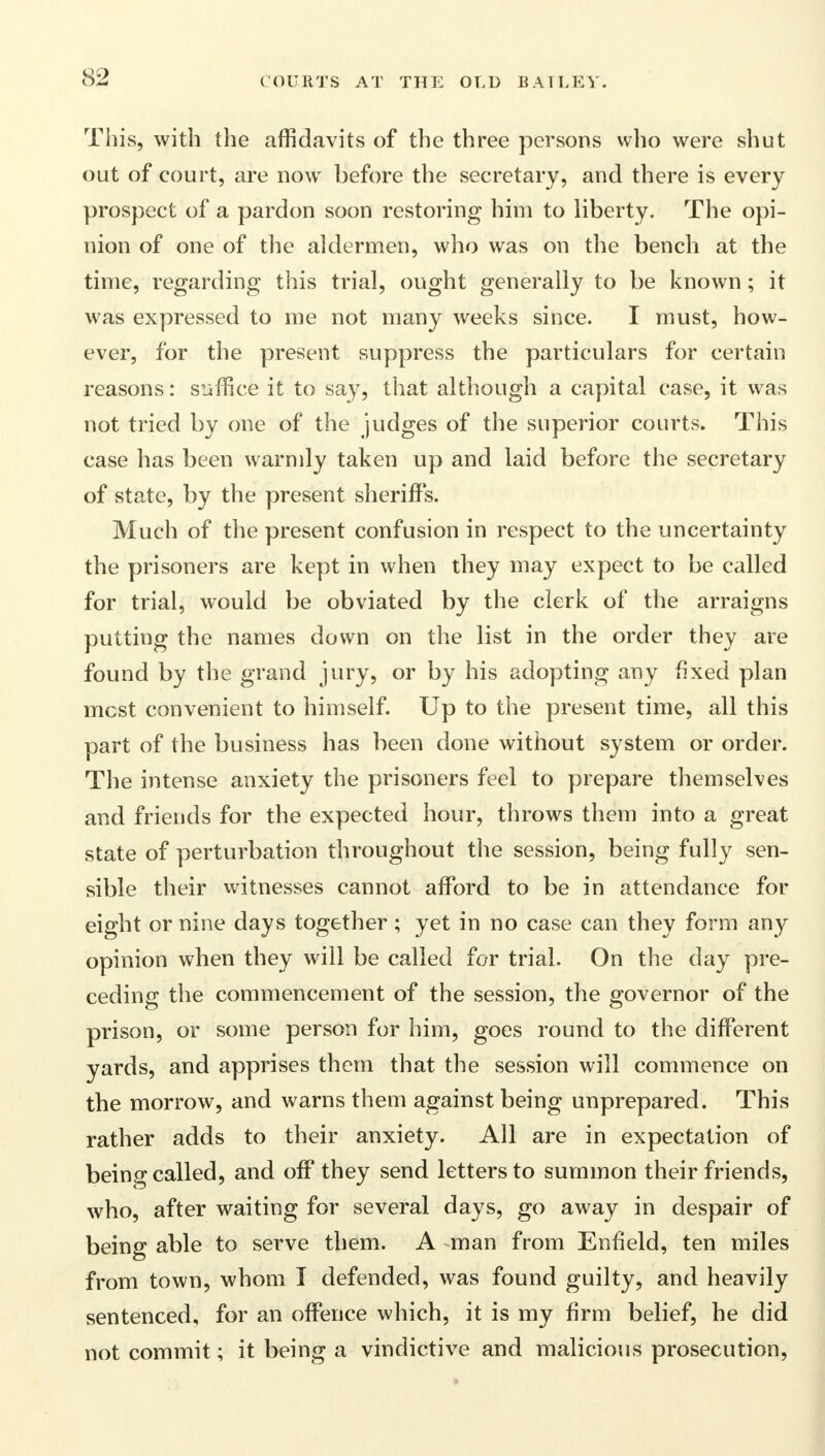 This, with the affidavits of the three persons who were shut out of court, are now before the secretary, and there is every prospect of a pardon soon restoring him to liberty. The opi- nion of one of the aldermen, who was on the bench at the time, regarding this trial, ought generally to be known; it was expressed to me not many weeks since. I must, how- ever, for the present suppress the particulars for certain reasons: suffice it to say, that although a capital case, it was not tried by one of the judges of the superior courts. This case has been warmly taken up and laid before the secretary of state, by the present sheriffs. Much of the present confusion in respect to the uncertainty the prisoners are kept in when they may expect to be called for trial, would be obviated by the clerk of the arraigns putting the names down on the list in the order they are found by the grand jury, or by his adopting any fixed plan most convenient to himself. Up to the present time, all this part of the business has been done without system or order. The intense anxiety the prisoners feel to prepare themselves and friends for the expected hour, throws them into a great state of perturbation throughout the session, being fully sen- sible their witnesses cannot afford to be in attendance for eight or nine days together ; yet in no case can they form any opinion when they will be called for trial. On the day pre- ceding the commencement of the session, the governor of the prison, or some person for him, goes round to the different yards, and apprises them that the session will commence on the morrow, and warns them against being unprepared. This rather adds to their anxiety. All are in expectation of being called, and off they send letters to summon their friends, who, after waiting for several days, go away in despair of being able to serve them. A man from Enfield, ten miles from town, whom I defended, was found guilty, and heavily sentenced, for an offence which, it is my firm belief, he did not commit; it being a vindictive and malicious prosecution,