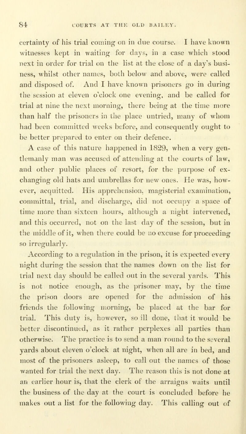 certainty of his trial coming on in due course. I have known witnesses kept in waiting for days, in a case which stood next in order for trial on the list at the close of a day's busi- ness, whilst other names, both below and above, were called and disposed of. And I have known prisoners go in during the session at eleven o'clock one evening, and be called for trial at nine the next morning, there being at the time more than half the prisoners in the place untried, many of whom had been committed weeks before, and consequently ought to be better prepared to enter on their defence. A case of this nature happened in 1829, when a very gen- tlemanly man was accused of attending at the courts of law, and other public places of resort, for the purpose of ex- changing old hats and umbrellas for new ones. He was, how- ever, acquitted. His apprehension, magisterial examination, committal, trial, and discharge, did not occupy a space of time more than sixteen hours, although a night intervened, and this occurred, not on the last day of the session, but in the middle of it, when there could be no excuse for proceeding so irregularly. According to a regulation in the prison, it is expected every night during the session that the names down on the list for trial next day should be called out in the several yards. This is not notice enough, as the prisoner may, by the time the prison doors are opened for the admission of his friends the following morning, be placed at the bar for trial. This duty is, however, so ill done, that it would be better discontinued, as it rather perplexes all parties than otherwise. The practice is to send a man round to the several yards about eleven o'clock at night, when all are in bed, and most of the prisoners asleep, to call out the names of those wanted for trial the next day. The reason this is not done at an earlier hour is, that the clerk of the arraigns waits until the business of the day at the court is concluded before he makes out a list for the following day. This calling out of