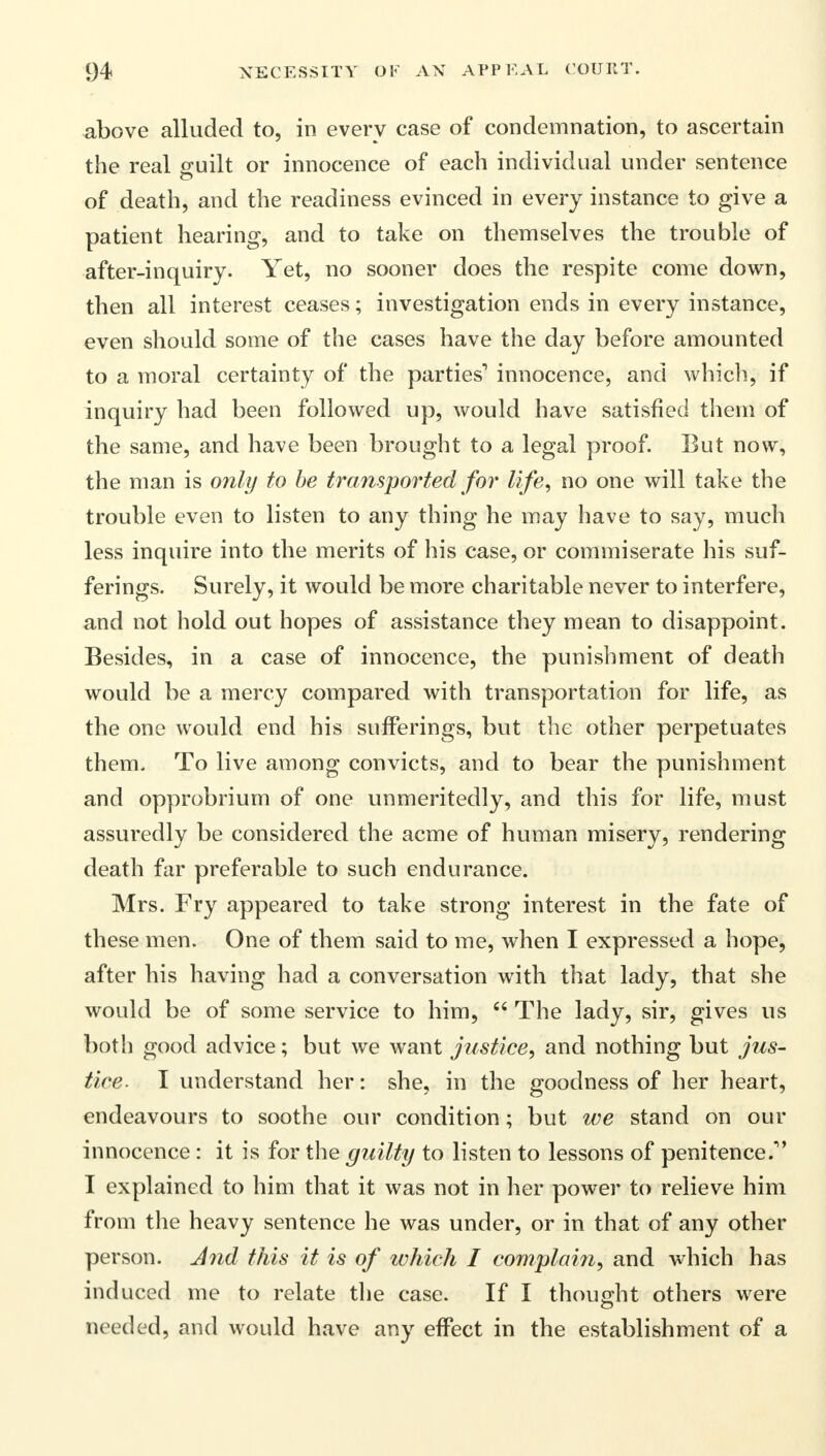 above alluded to, in every case of condemnation, to ascertain the real guilt or innocence of each individual under sentence of death, and the readiness evinced in every instance to give a patient hearing, and to take on themselves the trouble of after-inquiry. Yet, no sooner does the respite come down, then all interest ceases; investigation ends in every instance, even should some of the cases have the day before amounted to a moral certainty of the parties'1 innocence, and which, if inquiry had been followed up, would have satisfied them of the same, and have been brought to a legal proof. But now, the man is only to be transported for life, no one will take the trouble even to listen to any thing he may have to say, much less inquire into the merits of his case, or commiserate his suf- ferings. Surely, it would be more charitable never to interfere, and not hold out hopes of assistance they mean to disappoint. Besides, in a case of innocence, the punishment of death would be a mercy compared with transportation for life, as the one would end his sufferings, but the other perpetuates them. To live among convicts, and to bear the punishment and opprobrium of one unmeritedly, and this for life, must assuredly be considered the acme of human misery, rendering death far preferable to such endurance. Mrs. Fry appeared to take strong interest in the fate of these men. One of them said to me, when I expressed a hope, after his having had a conversation with that lady, that she would be of some service to him,  The lady, sir, gives us both good advice; but we want justice, and nothing but jus- tice. I understand her: she, in the goodness of her heart, endeavours to soothe our condition; but we stand on our innocence : it is for the guilty to listen to lessons of penitence. I explained to him that it was not in her power to relieve him from the heavy sentence he was under, or in that of any other person. And this it is of which I complain, and which has induced me to relate the case. If I thought others were needed, and would have any effect in the establishment of a