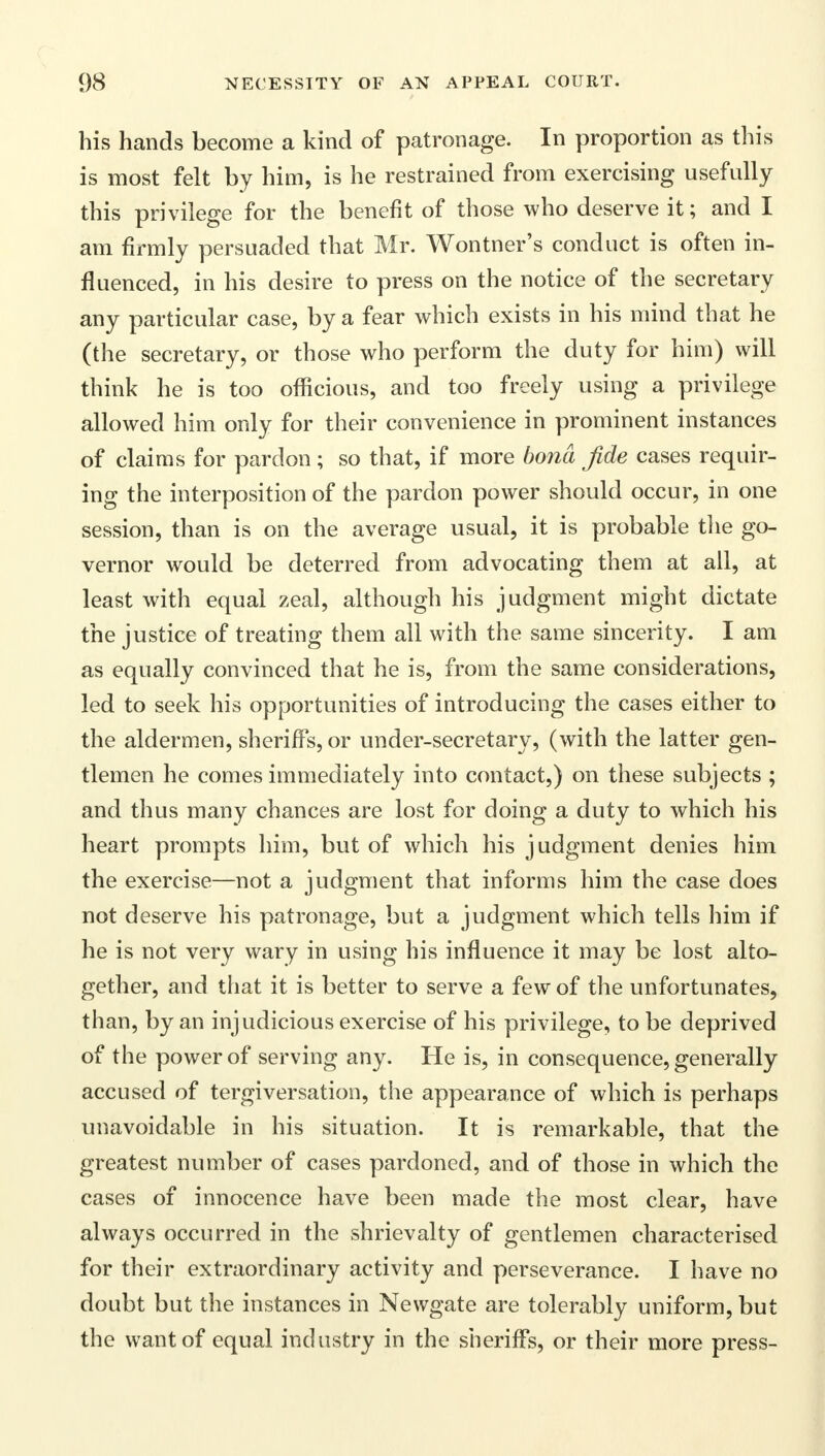 his hands become a kind of patronage. In proportion as this is most felt by him, is he restrained from exercising usefully this privilege for the benefit of those who deserve it; and I am firmly persuaded that Mr. Wontner's conduct is often in- fluenced, in his desire to press on the notice of the secretary any particular case, by a fear which exists in his mind that he (the secretary, or those who perform the duty for him) will think he is too officious, and too freely using a privilege allowed him only for their convenience in prominent instances of claims for pardon; so that, if more bona fide cases requir- ing the interposition of the pardon power should occur, in one session, than is on the average usual, it is probable the go- vernor would be deterred from advocating them at all, at least with equal zeal, although his judgment might dictate the justice of treating them all with the same sincerity. I am as equally convinced that he is, from the same considerations, led to seek his opportunities of introducing the cases either to the aldermen, sheriffs, or under-secretary, (with the latter gen- tlemen he comes immediately into contact,) on these subjects ; and thus many chances are lost for doing a duty to which his heart prompts him, but of which his judgment denies him the exercise—not a judgment that informs him the case does not deserve his patronage, but a judgment which tells him if he is not very wary in using his influence it may be lost alto- gether, and that it is better to serve a few of the unfortunates, than, by an injudicious exercise of his privilege, to be deprived of the power of serving any. He is, in consequence, generally accused of tergiversation, the appearance of which is perhaps unavoidable in his situation. It is remarkable, that the greatest number of cases pardoned, and of those in which the cases of innocence have been made the most clear, have always occurred in the shrievalty of gentlemen characterised for their extraordinary activity and perseverance. I have no doubt but the instances in Newgate are tolerably uniform, but the want of equal industry in the sheriffs, or their more press-