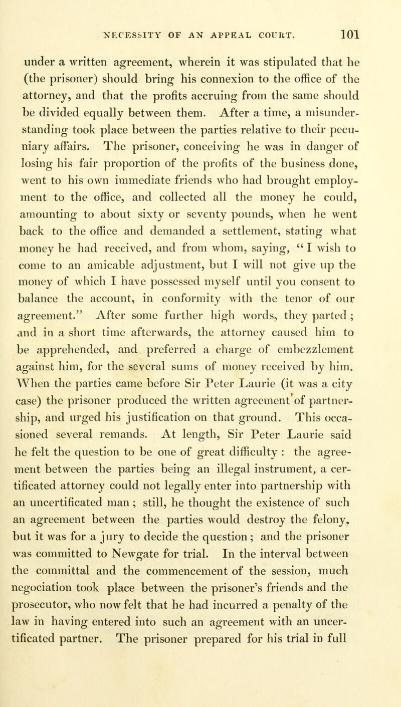 under a written agreement, wherein it was stipulated that he (the prisoner) should bring his connexion to the office of the attorney, and that the profits accruing from the same should be divided equally between them. After a time, a misunder- standing took place between the parties relative to their pecu- niary affairs. The prisoner, conceiving he was in danger of losing his fair proportion of the profits of the business done, went to his own immediate friends who had brought employ- ment to the office, and collected all the money he could, amounting to about sixty or seventy pounds, when he went back to the office and demanded a settlement, stating what money he had received, and from whom, saying,  I wish to come to an amicable adjustment, but I will not give up the money of which I have possessed myself until you consent to balance the account, in conformity with the tenor of our agreement. After some further high words, they parted ; and in a short time afterwards, the attorney caused him to be apprehended, and preferred a charge of embezzlement against him, for the several sums of money received by him. When the parties came before Sir Peter Laurie (it was a city case) the prisoner produced the written agreement'of partner- ship, and urged his justification on that ground. This occa- sioned several remands. At length, Sir Peter Laurie said he felt the question to be one of great difficulty : the agree- ment between the parties being an illegal instrument, a cer- tificated attorney could not legally enter into partnership with an uncertificated man; still, he thought the existence of such an agreement between the parties would destroy the felony, but it was for a jury to decide the question; and the prisoner was committed to Newgate for trial. In the interval between the committal and the commencement of the session, much negociation took place between the prisoner's friends and the prosecutor, who now felt that he had incurred a penalty of the law in having entered into such an agreement with an uncer- tificated partner. The prisoner prepared for his trial in full