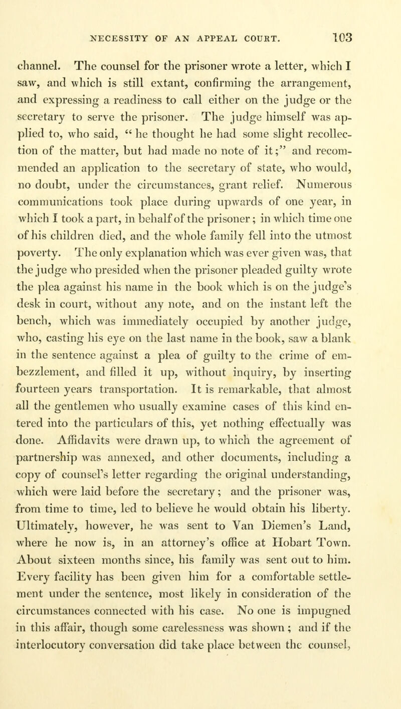 channel. The counsel for the prisoner wrote a letter, which I saw, and which is still extant, confirming the arrangement, and expressing a readiness to call either on the judge or the secretary to serve the prisoner. The judge himself was ap- plied to, who said,  he thought he had some slight recollec- tion of the matter, but had made no note of it; and recom- mended an application to the secretary of state, who would, no doubt, under the circumstances, grant relief. Numerous communications took place during upwards of one year, in which I took a part, in behalf of the prisoner; in which time one of his children died, and the whole family fell into the utmost poverty. The only explanation which was ever given was, that the judge who presided when the prisoner pleaded guilty wrote the plea against his name in the book which is on the judge's desk in court, without any note, and on the instant left the bench, which was immediately occupied by another judge, who, casting his eye on the last name in the book, saw a blank in the sentence against a plea of guilty to the crime of em- bezzlement, and filled it up, without inquiry, by inserting fourteen years transportation. It is remarkable, that almost all the gentlemen who usually examine cases of this kind en- tered into the particulars of this, yet nothing effectually was done. Affidavits were drawn up, to which the agreement of partnership was annexed, and other documents, including a copy of counsel's letter regarding the original understanding, which were laid before the secretary; and the prisoner was, from time to time, led to believe he would obtain his liberty. Ultimately, however, he was sent to Van Diemen's Land, where he now is, in an attorney's office at Hobart Town. About sixteen months since, his family was sent out to him. Every facility has been given him for a comfortable settle- ment under the sentence, most likely in consideration of the circumstances connected with his case. No one is impugned in this affair, though some carelessness was shown; and if the interlocutory conversation did take place between the counsel,