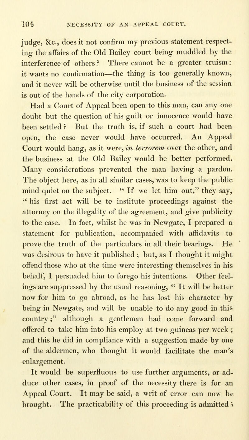 judge, &c, does it not confirm my previous statement respect- ing the affairs of the Old Bailey court being muddled by the interference of others ? There cannot be a greater truism: it wants no confirmation—the thing is too generally known, and it never will be otherwise until the business of the session is out of the hands of the city corporation. Had a Court of Appeal been open to this man, can any one doubt but the question of his guilt or innocence would have been settled ? But the truth is, if such a court had been open, the case never would have occurred. An Appeal Court would hang, as it were, in terrorem over the other, and the business at the Old Bailey would be better performed. Many considerations prevented the man having a pardon. The object here, as in all similar cases, was to keep the public mind quiet on the subject.  If we let him out, they say,  his first act will be to institute proceedings against the attorney on the illegality of the agreement, and give publicity to the case. In fact, whilst he was in Newgate, I prepared a statement for publication, accompanied with affidavits to prove the truth of the particulars in all their bearings. He was desirous to have it published ; but, as I thought it might offend those who at the time were interesting themselves in his behalf, I persuaded him to forego his intentions. Other feel- ings are suppressed by the usual reasoning,  It will be better now for him to go abroad, as he has lost his character by being in Newgate, and will be unable to do any good in this countryalthough a gentleman had come forward and offered to take him into his employ at two guineas per week ; and this he did in compliance with a suggestion made by one of the aldermen, who thought it would facilitate the man's enlargement. It would be superfluous to use further arguments, or ad- duce other cases, in proof of the necessity there is for an Appeal Court. It may be said, a writ of error can now be brought. The practicability of this proceeding is admitted i