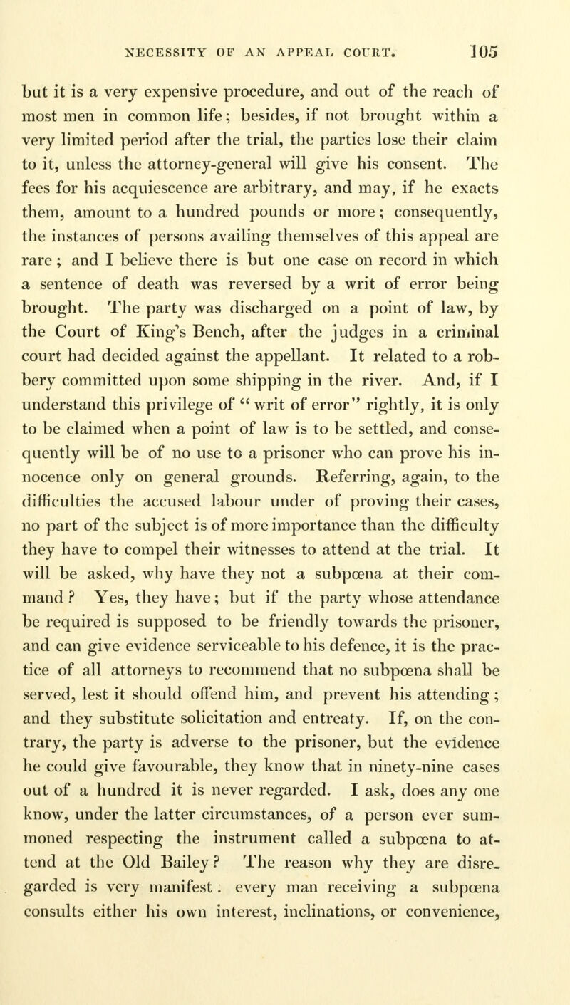 but it is a very expensive procedure, and out of the reach of most men in common life; besides, if not brought within a very limited period after the trial, the parties lose their claim to it, unless the attorney-general will give his consent. The fees for his acquiescence are arbitrary, and may, if he exacts them, amount to a hundred pounds or more; consequently, the instances of persons availing themselves of this appeal are rare ; and I believe there is but one case on record in which a sentence of death was reversed by a writ of error being brought. The party was discharged on a point of law, by the Court of King's Bench, after the judges in a criminal court had decided against the appellant. It related to a rob- bery committed upon some shipping in the river. And, if I understand this privilege of  writ of error rightly, it is only to be claimed when a point of law is to be settled, and conse- quently will be of no use to a prisoner who can prove his in- nocence only on general grounds. Referring, again, to the difficulties the accused labour under of proving their cases, no part of the subject is of more importance than the difficulty they have to compel their witnesses to attend at the trial. It will be asked, why have they not a subpoena at their com- mand ? Yes, they have; but if the party whose attendance be required is supposed to be friendly towards the prisoner, and can give evidence serviceable to his defence, it is the prac- tice of all attorneys to recommend that no subpoena shall be served, lest it should offend him, and prevent his attending; and they substitute solicitation and entreaty. If, on the con- trary, the party is adverse to the prisoner, but the evidence he could give favourable, they know that in ninety-nine cases out of a hundred it is never regarded. I ask, does any one know, under the latter circumstances, of a person ever sum- moned respecting the instrument called a subpoena to at- tend at the Old Bailey ? The reason why they are disre- garded is very manifest: every man receiving a subpoena consults either his own interest, inclinations, or convenience,