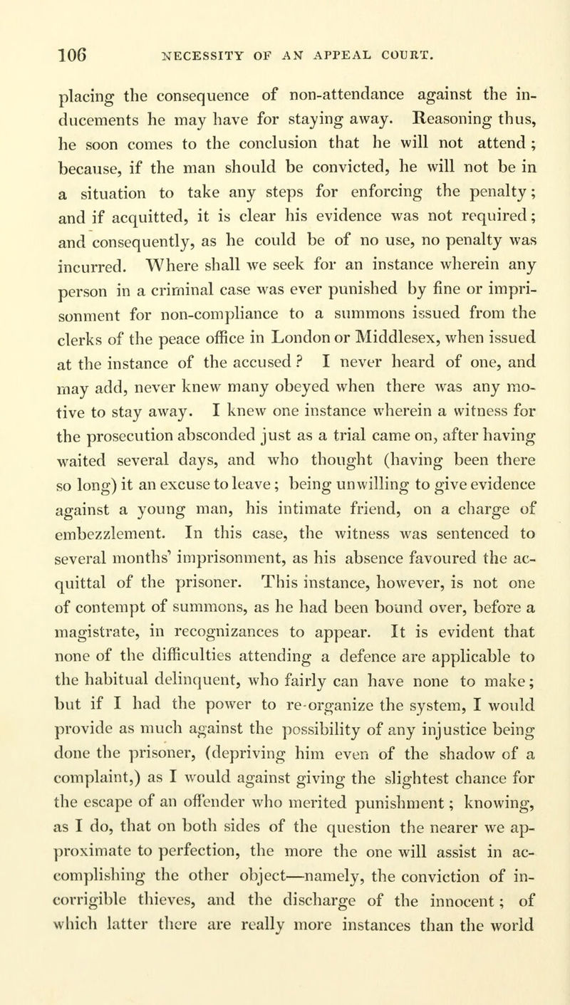 placing the consequence of non-attendance against the in- ducements he may have for staying away. Reasoning thus, he soon comes to the conclusion that he will not attend ; because, if the man should be convicted, he will not be in a situation to take any steps for enforcing the penalty; and if acquitted, it is clear his evidence was not required; and consequently, as he could be of no use, no penalty was incurred. Where shall we seek for an instance wherein any person in a criminal case was ever punished by fine or impri- sonment for non-compliance to a summons issued from the clerks of the peace office in London or Middlesex, when issued at the instance of the accused ? I never heard of one, and may add, never knew many obeyed when there was any mo- tive to stay away. I knew one instance wherein a witness for the prosecution absconded just as a trial came on, after having waited several days, and who thought (having been there so long) it an excuse to leave; being unwilling to give evidence against a young man, his intimate friend, on a charge of embezzlement. In this case, the witness was sentenced to several months' imprisonment, as his absence favoured the ac- quittal of the prisoner. This instance, however, is not one of contempt of summons, as he had been bound over, before a magistrate, in recognizances to appear. It is evident that none of the difficulties attending a defence are applicable to the habitual delinquent, who fairly can have none to make; but if I had the power to re-organize the system, I would provide as much against the possibility of any injustice being done the prisoner, (depriving him even of the shadow of a complaint,) as I would against giving the slightest chance for the escape of an offender who merited punishment; knowing, as I do, that on both sides of the question the nearer we ap- proximate to perfection, the more the one will assist in ac- complishing the other object—namely, the conviction of in- corrigible thieves, and the discharge of the innocent; of which latter there are really more instances than the world