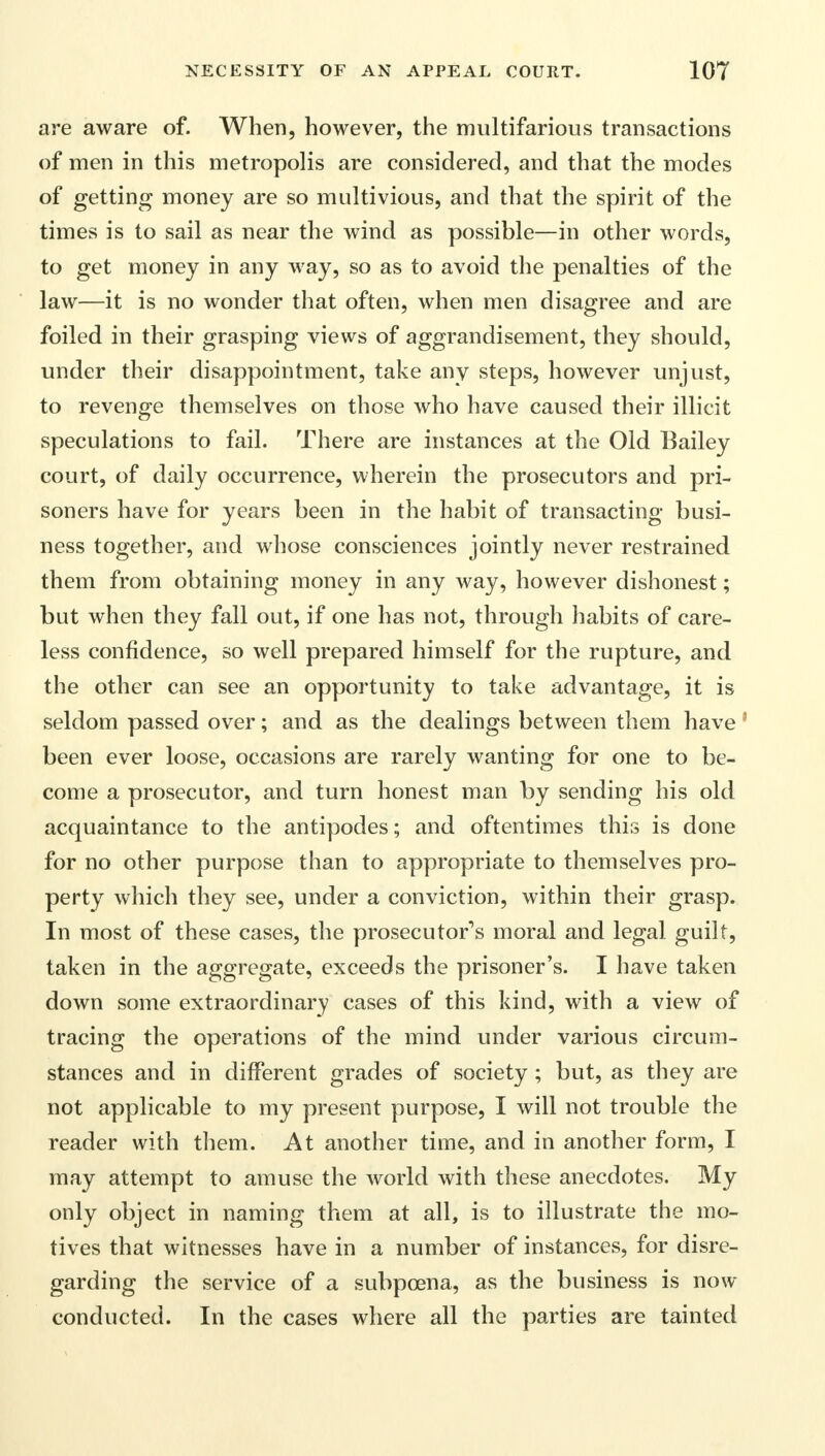 are aware of. When, however, the multifarious transactions of men in this metropolis are considered, and that the modes of getting money are so multivious, and that the spirit of the times is to sail as near the wind as possible—in other words, to get money in any way, so as to avoid the penalties of the law—it is no wonder that often, when men disagree and are foiled in their grasping views of aggrandisement, they should, under their disappointment, take any steps, however unjust, to revenge themselves on those who have caused their illicit speculations to fail. There are instances at the Old Bailey court, of daily occurrence, wherein the prosecutors and pri- soners have for years been in the habit of transacting busi- ness together, and whose consciences jointly never restrained them from obtaining money in any way, however dishonest; but when they fall out, if one has not, through habits of care- less confidence, so well prepared himself for the rupture, and the other can see an opportunity to take advantage, it is seldom passed over; and as the dealings between them have 1 been ever loose, occasions are rarely wanting for one to be- come a prosecutor, and turn honest man by sending his old acquaintance to the antipodes; and oftentimes this is done for no other purpose than to appropriate to themselves pro- perty which they see, under a conviction, within their grasp. In most of these cases, the prosecutor's moral and legal guilt, taken in the aggregate, exceeds the prisoner's. I have taken down some extraordinary cases of this kind, with a view of tracing the operations of the mind under various circum- stances and in different grades of society; but, as they are not applicable to my present purpose, I will not trouble the reader with them. At another time, and in another form, I may attempt to amuse the world with these anecdotes. My only object in naming them at all, is to illustrate the mo- tives that witnesses have in a number of instances, for disre- garding the service of a subpoena, as the business is now conducted. In the cases where all the parties are tainted