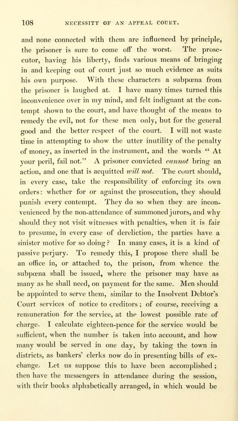 and none connected with them are influenced by principle, the prisoner is sure to come off the worst. The prose- cutor, having his liberty, finds various means of bringing in and keeping out of court just so much evidence as suits his own purpose. With these characters a subpoena from the prisoner is laughed at. I have many times turned this inconvenience over in my mind, and felt indignant at the con- tempt shown to the court, and have thought of the means to remedy the evil, not for these men only, but for the general good and the better respect of the court. I will not waste time in attempting to show the utter inutility of the penalty of money, as inserted in the instrument, and the words  At your peril, fail not. A prisoner convicted cannot bring an action, and one that is acquitted will not. The court should, in every case, take the responsibility of enforcing its own orders: whether for or against the prosecution, they should punish every contempt. They do so when they are incon- venienced by the non-attendance of summoned jurors, and why should they not visit witnesses with penalties, when it is fair to presume, in every case of dereliction, the parties have a sinister motive for so doing ? In many cases, it is a kind of passive perjury. To remedy this, I propose there shall be an office in, or attached to, the prison, from whence the subpoena shall be issued, where the prisoner may have as many as he shall need, on payment for the same. Men should be appointed to serve them, similar to the Insolvent Debtor's Court services of notice to creditors ; of course, receiving a remuneration for the service, at the lowest possible rate of charge. I calculate eighteen-pence for the service would be sufficient, when the number is taken into account, and how many would be served in one day, by taking the town in districts, as bankers'* clerks now do in presenting bills of ex- change. Let us suppose this to have been accomplished ; then have the messengers in attendance during the session, with their books alphabetically arranged, in which would be