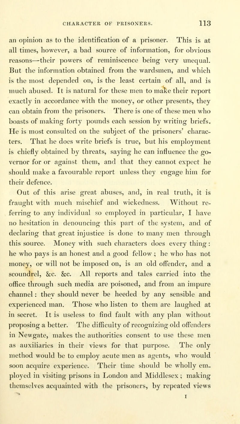 an opinion as to the identification of a prisoner. This is at all times, however, a bad source of information, for obvious reasons—their powers of reminiscence being very unequal. But the information obtained from the warclsmen, and which is the most depended on, is the least certain of all, and is much abused. It is natural for these men to make their report exactly in accordance with the money, or other presents, they can obtain from the prisoners. There is one of these men who boasts of making forty pounds each session by writing briefs. He is most consulted on the subject of the prisoners' charac- ters. That he does write briefs is true, but his employment is chiefly obtained by threats, saying he can influence the go- vernor for or against them, and that they cannot expect he should make a favourable report unless they engage him for their defence. Out of this arise great abuses, and, in real truth, it is fraught with much mischief and wickedness. Without re- ferring to any individual so employed in particular, I have no hesitation in denouncing this part of the system, and of declaring that great injustice is done to many men through this source. Money with such characters does every thing : he who pays is an honest and a good fellow ; he who has not money, or will not be imposed on, is an old offender, and a scoundrel, &c. &c. All reports and tales carried into the office through such media are poisoned, and from an impure channel: they should never be heeded by any sensible and experienced man. Those who listen to them are laughed at in secret. It is useless to find fault with any plan without proposing a better. The difficulty of recognizing old offenders in Newgate, makes the authorities consent to use these men as auxiliaries in their views for that purpose. The only method would be to employ acute men as agents, who would soon acquire experience. Their time should be wholly em- ployed in visiting prisons in London and Middlesex; making themselves acquainted with the prisoners, by repeated views i