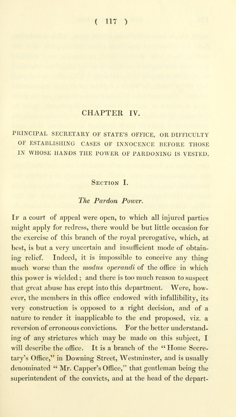 CHAPTER IV. PRINCIPAL SECRETARY OF STATE'S OFFICE, OR DIFFICULTY OF ESTABLISHING CASES OF INNOCENCE BEFORE THOSE IN WHOSE HANDS THE POWER OF PARDONING IS VESTED. Section I. The Pardon Power. If a court of appeal were open, to which all injured parties might apply for redress, there would be but little occasion for the exercise of this branch of the royal prerogative, which, at best, is but a very uncertain and insufficient mode of obtain- ing relief. Indeed, it is impossible to conceive any thing much worse than the modus operandi of the office in which this power is wielded; and there is too much reason to suspect that great abuse has crept into this department. Were, how- ever, the members in this office endowed with infallibility, its very construction is opposed to a right decision, and of a nature to render it inapplicable to the end proposed, viz. a reversion of erroneous convictions. For the better understand- ing of any strictures which may be made on this subject, I will describe the office. It is a branch of the  Home Secre- tary's Office, in Downing Street, Westminster, and is usually denominated  Mr. Capper's Office, that gentleman being the superintendent of the convicts, and at the head of the depart-