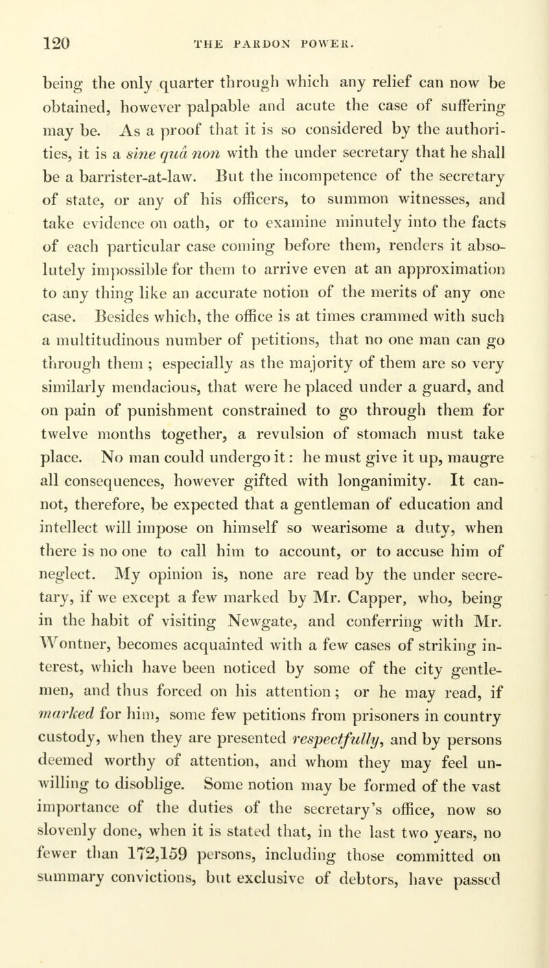 being the only quarter through which any relief can now be obtained, however palpable and acute the case of suffering may be. As a proof that it is so considered by the authori- ties, it is a sine qua non with the under secretary that he shall be a barrister-at-law. But the incompetence of the secretary of state, or any of his officers, to summon witnesses, and take evidence on oath, or to examine minutely into the facts of each particular case coming before them, renders it abso- lutely impossible for them to arrive even at an approximation to any thing like an accurate notion of the merits of any one case. Besides which, the office is at times crammed with such a multitudinous number of petitions, that no one man can go through them ; especially as the majority of them are so very similarly mendacious, that were he placed under a guard, and on pain of punishment constrained to go through them for twelve months together, a revulsion of stomach must take place. No man could undergo it: he must give it up, maugre all consequences, however gifted with longanimity. It can- not, therefore, be expected that a gentleman of education and intellect will impose on himself so wearisome a duty, when there is no one to call him to account, or to accuse him of neglect. My opinion is, none are read by the under secre- tary, if we except a few marked by Mr. Capper, who, being in the habit of visiting Newgate, and conferring with Mr. Wontner, becomes acquainted with a few cases of striking in- terest, which have been noticed by some of the city gentle- men, and thus forced on his attention; or he may read, if marked for him, some few petitions from prisoners in country custody, when they are presented respectfully, and by persons deemed worthy of attention, and whom they may feel un- willing to disoblige. Some notion may be formed of the vast importance of the duties of the secretary's office, now so slovenly done, when it is stated that, in the last two years, no fewer than 172,159 persons, including those committed on summary convictions, but exclusive of debtors, have passed