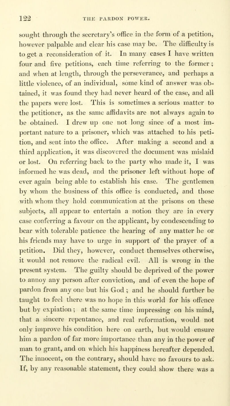 sought through the secretary's office in the form of a petition, however palpable and clear his case may be. The difficulty is to get a reconsideration of it. In many cases I have written four and five petitions, each time referring to the former; and when at length, through the perseverance, and perhaps a little violence, of an individual, some kind of answer was ob- tained, it was found they had never heard of the case, and all the papers were lost. This is sometimes a serious matter to the petitioner, as the same affidavits are not always again to be obtained. I drew up one not long since of a most im- portant nature to a prisoner, which was attached to his peti- tion, and sent into the office. After making a second and a third application, it was discovered the document was mislaid or lost. On referring back to the party who made it, I was informed he was dead, and the prisoner left without hope of ever again being able to establish his case. The gentlemen by whom the business of this office is conducted, and those with whom they hold communication at the prisons on these subjects, all appear to entertain a notion they are in every case conferring a favour on the applicant, by condescending to bear with tolerable patience the hearing of any matter he or his friends may have to urge in support of the prayer of a petition. Did they, however, conduct themselves otherwise, it would not remove the radical evil. All is wrong in the present system. The guilty should be deprived of the power to annoy any person after conviction, and of even the hope of pardon from any one but his God ; and he should further be taught to feel there was no hope in this world for his offence but by expiation; at the same time impressing on his mind, that a sincere repentance, and real reformation, would not only improve his condition here on earth, but would ensure him a pardon of far more importance than any in the power of man to grant, and on which his happiness hereafter depended. The innocent, on the contrary, should have no favours to ask. If, by any reasonable statement, they could show there was a