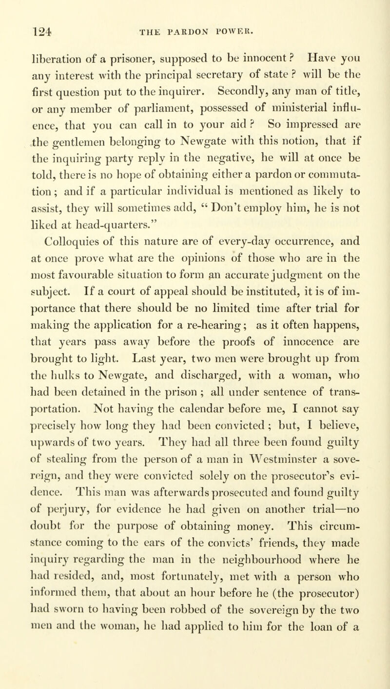 liberation of a prisoner, supposed to be innocent ? Have you any interest with the principal secretary of state ? will be the first question put to the inquirer. Secondly, any man of title, or any member of parliament, possessed of ministerial influ- ence, that you can call in to your aid ? So impressed are the gentlemen belonging to Newgate with this notion, that if the inquiring party reply in the negative, he will at once be told, there is no hope of obtaining either a pardon or commuta- tion ; and if a particular individual is mentioned as likely to assist, they will sometimes add,  Don't employ him, he is not liked at head-quarters. Colloquies of this nature are of every-day occurrence, and at once prove what are the opinions of those who are in the most favourable situation to form an accurate judgment on the subject. If a court of appeal should be instituted, it is of im- portance that there should be no limited time after trial for making the application for a re-hearing; as it often happens, that years pass away before the proofs of innocence are brought to light. Last year, two men were brought up from the hulks to Newgate, and discharged, with a woman, who had been detained in the prison ; all under sentence of trans- portation. Not having the calendar before me, I cannot say precisely how long they had been convicted ; but, I believe, upwards of two years. They had all three been found guilty of stealing from the person of a man in Westminster a sove- reign, and they were convicted solely on the prosecutors evi- dence. This man was afterwards prosecuted and found guilty of perjury, for evidence he had given on another trial—no doubt for the purpose of obtaining money. This circum- stance coming to the ears of the convicts' friends, they made inquiry regarding the man in the neighbourhood where he had resided, and, most fortunately, met with a person who informed them, that about an hour before he (the prosecutor) had sworn to having been robbed of the sovereign by the two men and the woman, he had applied to him for the loan of a