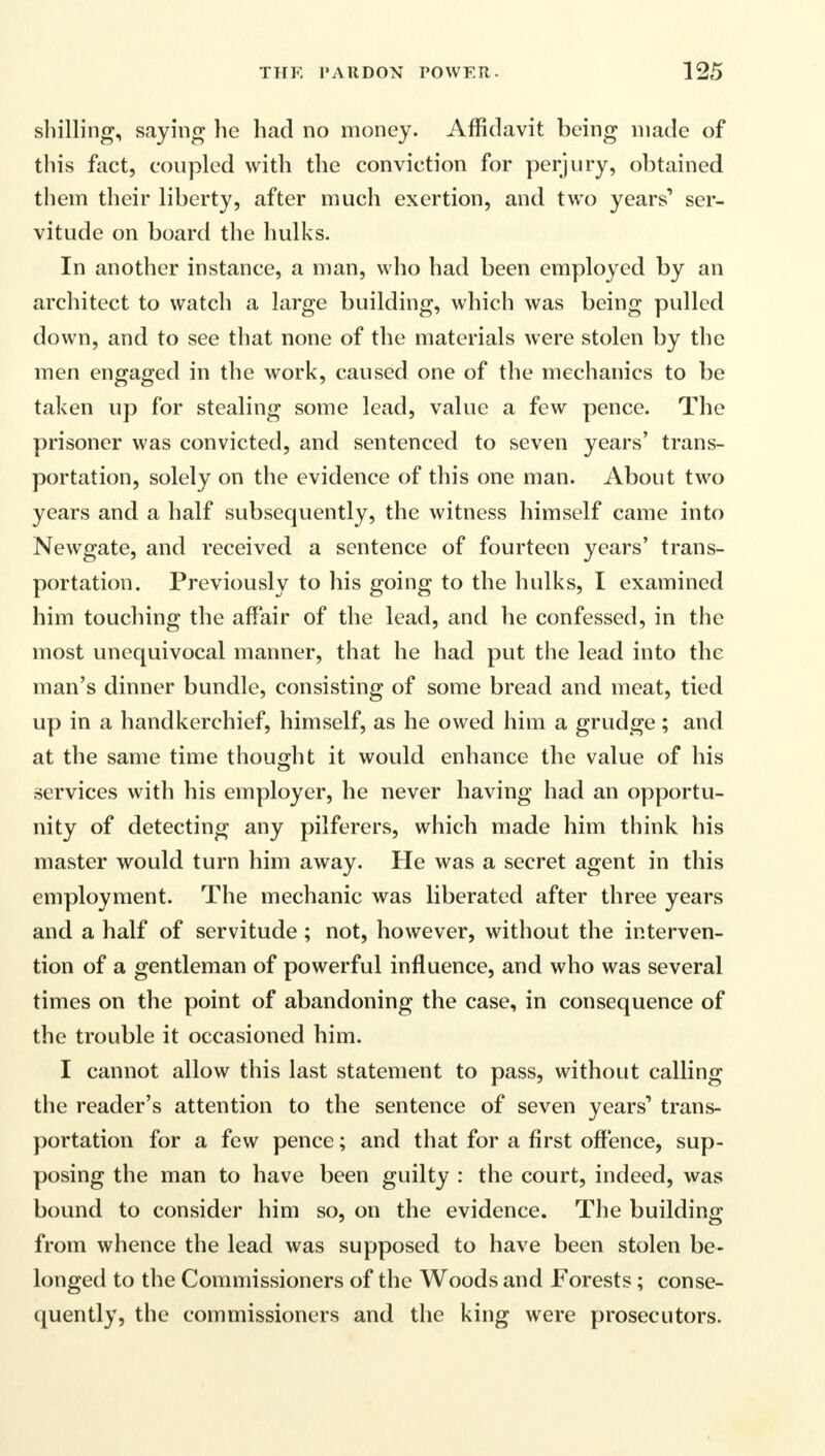 shilling, saying he had no money. Affidavit being made of this fact, coupled with the conviction for perjury, obtained them their liberty, after much exertion, and two years' ser- vitude on board the hulks. In another instance, a man, who had been employed by an architect to watch a large building, which was being pulled down, and to see that none of the materials were stolen by the men engaged in the work, caused one of the mechanics to be taken up for stealing some lead, value a few pence. The prisoner was convicted, and sentenced to seven years' trans- portation, solely on the evidence of this one man. About two years and a half subsequently, the witness himself came into Newgate, and received a sentence of fourteen years' trans- portation. Previously to his going to the hulks, I examined him touching the affair of the lead, and he confessed, in the most unequivocal manner, that he had put the lead into the man's dinner bundle, consisting of some bread and meat, tied up in a handkerchief, himself, as he owed him a grudge; and at the same time thought it would enhance the value of his services with his employer, he never having had an opportu- nity of detecting any pilferers, which made him think his master would turn him away. He was a secret agent in this employment. The mechanic was liberated after three years and a half of servitude ; not, however, without the interven- tion of a gentleman of powerful influence, and who was several times on the point of abandoning the case, in consequence of the trouble it occasioned him. I cannot allow this last statement to pass, without calling the reader's attention to the sentence of seven years'* trans- portation for a few pence; and that for a first offence, sup- posing the man to have been guilty : the court, indeed, was bound to consider him so, on the evidence. The building from whence the lead was supposed to have been stolen be- longed to the Commissioners of the Woods and Forests; conse- quently, the commissioners and the king were prosecutors.