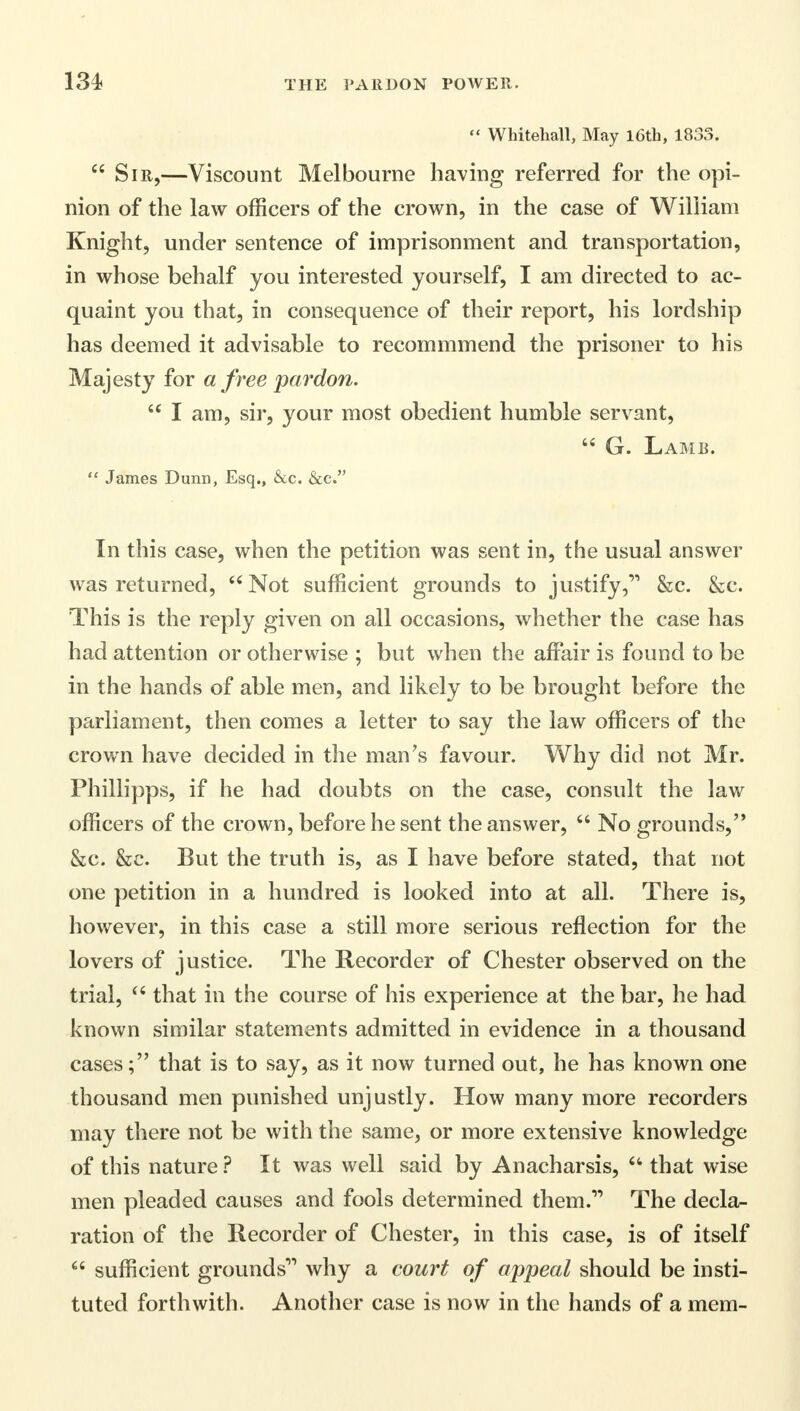  Whitehall, May 16th, 1833.  Sir,—Viscount Melbourne having referred for the opi- nion of the law officers of the crown, in the case of William Knight, under sentence of imprisonment and transportation, in whose behalf you interested yourself, I am directed to ac- quaint you that, in consequence of their report, his lordship has deemed it advisable to recommmend the prisoner to his Majesty for a free pardon.  I am, sir, your most obedient humble servant,  G. Lamb.  James Dunn, Esq., &c. &c. In this case, when the petition was sent in, the usual answer was returned, Not sufficient grounds to justify&c. &c. This is the reply given on all occasions, whether the case has had attention or otherwise ; but when the affair is found to be in the hands of able men, and likely to be brought before the parliament, then comes a letter to say the law officers of the crown have decided in the man's favour. Why did not Mr. Phillipps, if he had doubts on the case, consult the law officers of the crown, before he sent the answer,  No grounds, &c. &c. But the truth is, as I have before stated, that not one petition in a hundred is looked into at all. There is, however, in this case a still more serious reflection for the lovers of justice. The Recorder of Chester observed on the trial,  that in the course of his experience at the bar, he had known similar statements admitted in evidence in a thousand cases; that is to say, as it now turned out, he has known one thousand men punished unjustly. How many more recorders may there not be with the same, or more extensive knowledge of this nature ? It was well said by Anacharsis,  that wise men pleaded causes and fools determined them.,, The decla- ration of the Recorder of Chester, in this case, is of itself  sufficient grounds why a court of appeal should be insti- tuted forthwith. Another case is now in the hands of a mem-