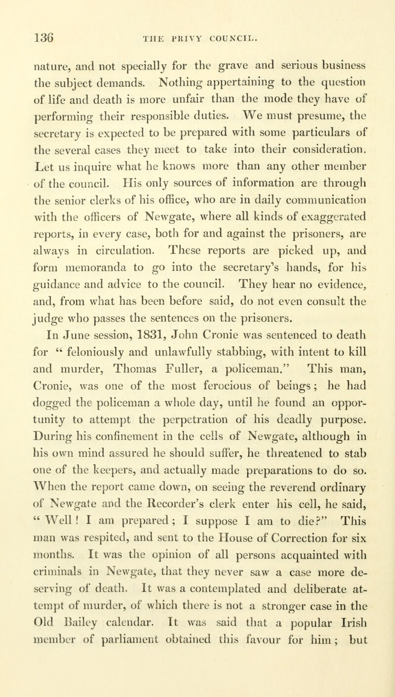 nature, and not specially for the grave and serious business the subject demands. Nothing appertaining to the question of life and death is more unfair than the mode they have of performing their responsible duties. We must presume, the secretary is expected to be prepared with some particulars of the several cases they meet to take into their consideration. Let us inquire what he knows more than any other member of the council. His only sources of information are through the senior clerks of his office, who are in daily communication with the officers of Newgate, where all kinds of exaggerated reports, in every case, both for and against the prisoners, are always in circulation. These reports are picked up, and form memoranda to go into the secretary's hands, for his guidance and advice to the council. They hear no evidence, and, from what has been before said, do not even consult the judge who passes the sentences on the prisoners. In June session, 1831, John Cronie was sentenced to death for  feloniously and unlawfully stabbing, with intent to kill and murder, Thomas Fuller, a policeman. This man, Cronie, was one of the most ferocious of beings; he had dogged the policeman a whole day, until he found an oppor- tunity to attempt the perpetration of his deadly purpose. During his confinement in the cells of Newgate, although in his own mind assured he should suffer, he threatened to stab one of the keepers, and actually made preparations to do so. When the report came down, on seeing the reverend ordinary of Newgate and the Recorder's clerk enter his cell, he said, Well! I am prepared; I suppose I am to die? This man was respited, and sent to the House of Correction for six months. It was the opinion of all persons acquainted with criminals in Newgate, that they never saw a case more de- serving of death. It was a contemplated and deliberate at- tempt of murder, of which there is not a stronger case in the Old Bailey calendar. It was said that a popular Irish member of parliament obtained this favour for him ; but