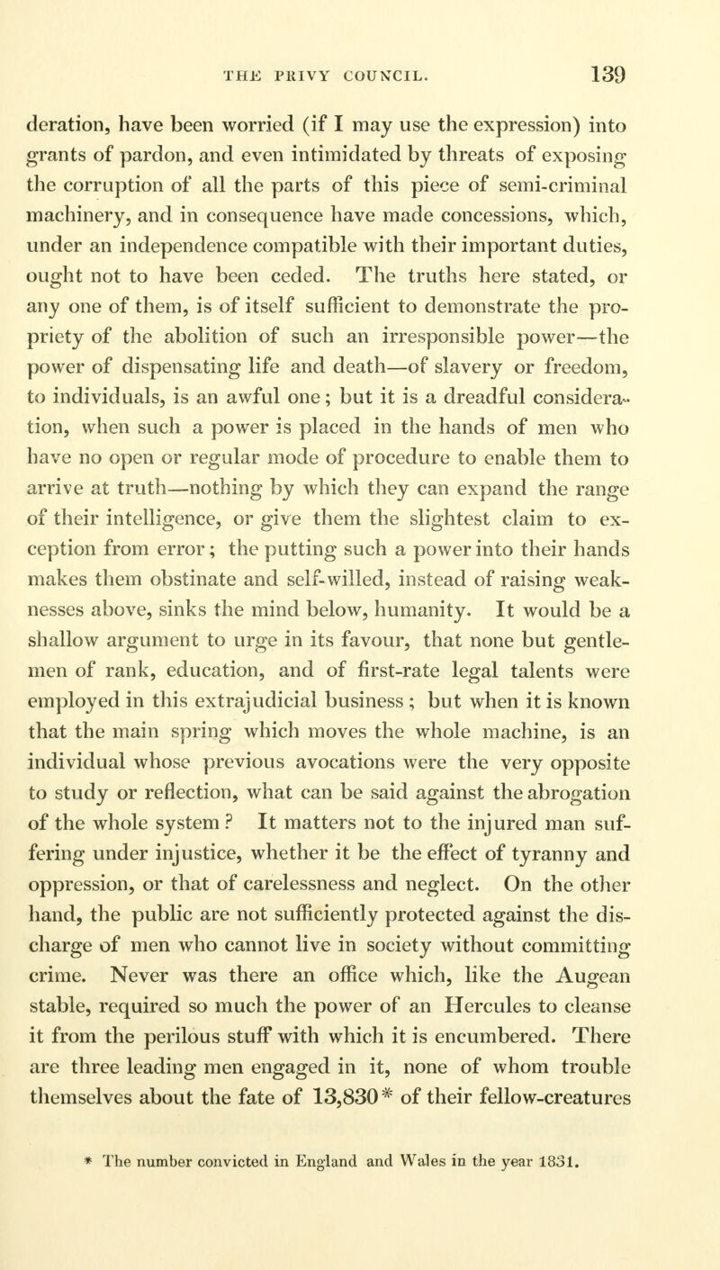 deration, have been worried (if I may use the expression) into grants of pardon, and even intimidated by threats of exposing the corruption of all the parts of this piece of semi-criminal machinery, and in consequence have made concessions, which, under an independence compatible with their important duties, ought not to have been ceded. The truths here stated, or any one of them, is of itself sufficient to demonstrate the pro- priety of the abolition of such an irresponsible power—the power of dispensating life and death—of slavery or freedom, to individuals, is an awful one; but it is a dreadful considera- tion, when such a power is placed in the hands of men who have no open or regular mode of procedure to enable them to arrive at truth—nothing by which they can expand the range of their intelligence, or give them the slightest claim to ex- ception from error; the putting such a power into their hands makes them obstinate and self-willed, instead of raising weak- nesses above, sinks the mind below, humanity. It would be a shallow argument to urge in its favour, that none but gentle- men of rank, education, and of first-rate legal talents were employed in this extrajudicial business ; but when it is known that the main spring which moves the whole machine, is an individual whose previous avocations were the very opposite to study or reflection, what can be said against the abrogation of the whole system ? It matters not to the injured man suf- fering under injustice, whether it be the effect of tyranny and oppression, or that of carelessness and neglect. On the other hand, the public are not sufficiently protected against the dis- charge of men who cannot live in society without committing crime. Never was there an office which, like the Augean stable, required so much the power of an Hercules to cleanse it from the perilous stuff with which it is encumbered. There are three leading men engaged in it, none of whom trouble themselves about the fate of 13,830 # of their fellow-creatures * The number convicted in England and Wales in the year 1831.