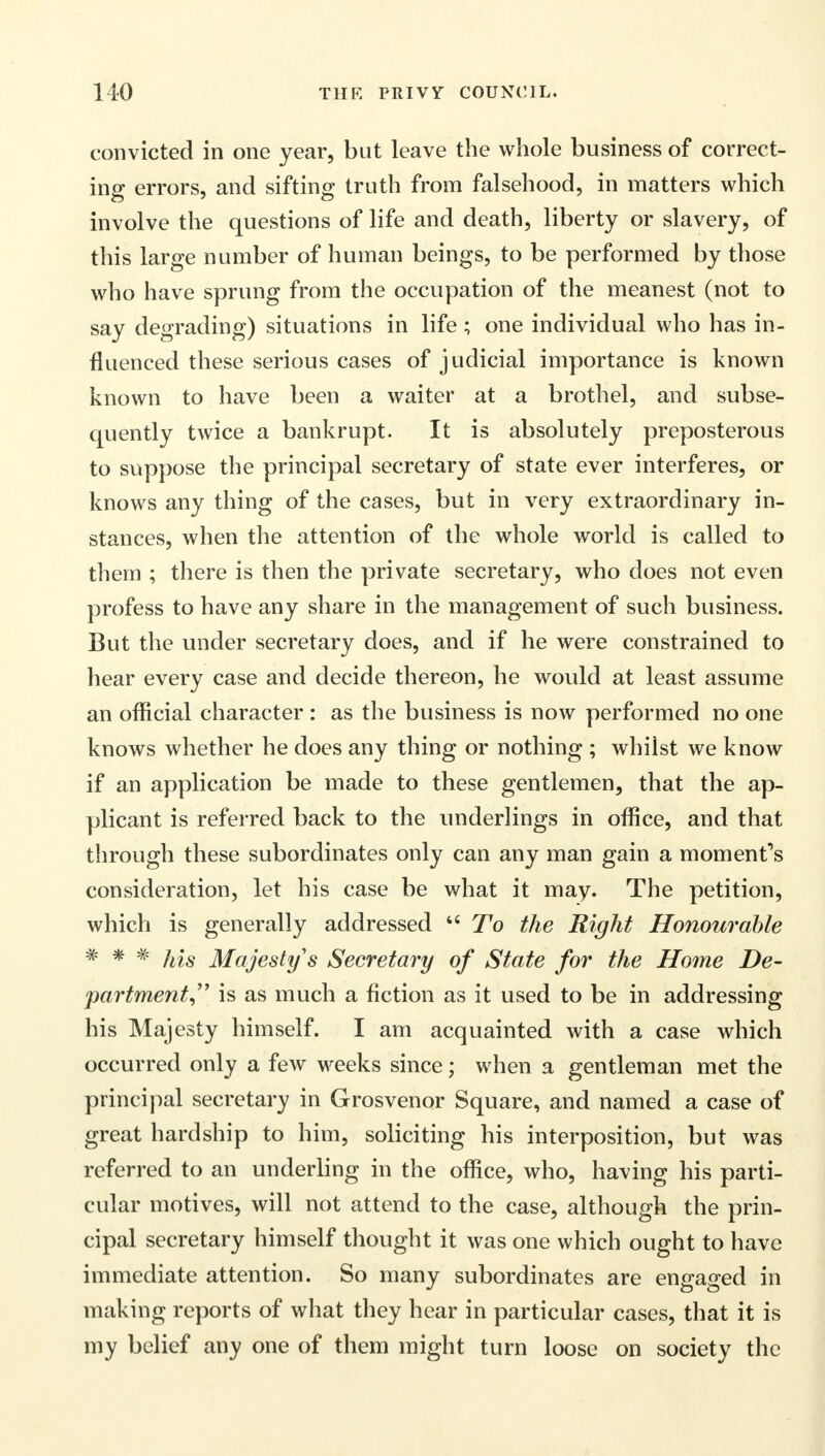 convicted in one year, but leave the whole business of correct- ing errors, and sifting truth from falsehood, in matters which involve the questions of life and death, liberty or slavery, of this large number of human beings, to be performed by those who have sprung from the occupation of the meanest (not to say degrading) situations in life; one individual who has in- fluenced these serious cases of judicial importance is known known to have been a waiter at a brothel, and subse- quently twice a bankrupt. It is absolutely preposterous to suppose the principal secretary of state ever interferes, or knows any thing of the cases, but in very extraordinary in- stances, when the attention of the whole world is called to them ; there is then the private secretary, who does not even profess to have any share in the management of such business. But the under secretary does, and if he were constrained to hear every case and decide thereon, he would at least assume an official character : as the business is now performed no one knows whether he does any thing or nothing ; whilst we know if an application be made to these gentlemen, that the ap- plicant is referred back to the underlings in office, and that through these subordinates only can any man gain a moment's consideration, let his case be what it may. The petition, which is generally addressed  To the Right Honourable * * # his Majesty's Secretary of State for the Home De- partment^ is as much a fiction as it used to be in addressing his Majesty himself. I am acquainted with a case which occurred only a few weeks since; when a gentleman met the principal secretary in Grosvenor Square, and named a case of great hardship to him, soliciting his interposition, but was referred to an underling in the office, who, having his parti- cular motives, will not attend to the case, although the prin- cipal secretary himself thought it was one which ought to have immediate attention. So many subordinates are engaged in making reports of what they hear in particular cases, that it is my belief any one of them might turn loose on society the