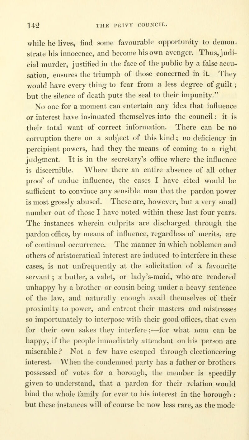 while he lives, find some favourable opportunity to demon- strate his innocence, and become his own avenger. Thus, judi- cial murder, justified in the face of the public by a false accu- sation, ensures the triumph of those concerned in it. They would have every thing to fear from a less degree of guilt ; but the silence of death puts the seal to their impunity. No one for a moment can entertain any idea that influence or interest have insinuated themselves into the council: it is their total want of correct information. There can be no corruption there on a subject of this kind; no deficiency in percipient powers, had they the means of coming to a right judgment. It is in the secretary's office where the influence is discernible. Where there an entire absence of all other proof of undue influence, the cases I have cited would be sufficient to convince any sensible man that the pardon power is most grossly abused. These are, however, but a very small number out of those I have noted within these last four years. The instances wherein culprits are discharged through the pardon office, by means of influence, regardless of merits, are of continual occurrence. The manner in which noblemen and others of aristocratical interest are induced to interfere in these cases, is not unfrequently at the solicitation of a favourite servant ; a butler, a valet, or lady's-maid, who are rendered unhappy by a brother or cousin being under a heavy sentence of the law, and naturally enough avail themselves of their proximity to power, and entreat their masters and mistresses so importunately to interpose with their good offices, that even for their own sakes they interfere;—for what man can be happy, if the people immediately attendant on his person are miserable ? Not a few have escaped through electioneering interest. When the condemned party has a father or brothers possessed of votes for a borough, the member is speedily given to understand, that a pardon for their relation would bind the whole family for ever to his interest in the borough : but these instances will of course be now less rare, as the mode